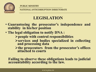 LEGISLATION
• Guaranteeing the prosecutor’s independence and
stability in his/her position
• The legal obligation to notify DNA :
people with control responsibilities
services and bodies specialized in collecting
and processing data
the prosecutors from the prosecutor’s offices
attached to courts
Failing to observe these obligations leads to judicial
accountability according to the law.
PUBLIC MINISTRY
NATIONAL ANTICORRUPTION DIRECTORATE
www.pna.ro
 