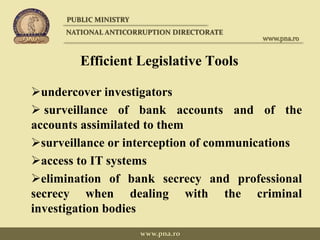 Efficient Legislative Tools
undercover investigators
 surveillance of bank accounts and of the
accounts assimilated to them
surveillance or interception of communications
access to IT systems
elimination of bank secrecy and professional
secrecy when dealing with the criminal
investigation bodies
PUBLIC MINISTRY
NATIONAL ANTICORRUPTION DIRECTORATE
www.pna.ro
www.pna.ro
 