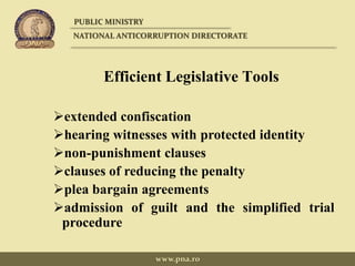 Efficient Legislative Tools
extended confiscation
hearing witnesses with protected identity
non-punishment clauses
clauses of reducing the penalty
plea bargain agreements
admission of guilt and the simplified trial
procedure
PUBLIC MINISTRY
NATIONAL ANTICORRUPTION DIRECTORATE
www.pna.ro
 