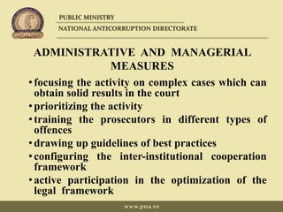 ADMINISTRATIVE AND MANAGERIAL
MEASURES
•focusing the activity on complex cases which can
obtain solid results in the court
•prioritizing the activity
•training the prosecutors in different types of
offences
•drawing up guidelines of best practices
•configuring the inter-institutional cooperation
framework
•active participation in the optimization of the
legal framework
PUBLIC MINISTRY
NATIONAL ANTICORRUPTION DIRECTORATE
www.pna.ro
 