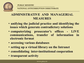 ADMINISTRATIVE AND MANAGERIAL
MEASURES
• unifying the judicial practice and identifying the
issues which generate contradictory solutions
• computerizing prosecutor’s offices - LIVE
communications, transfer of information in
electronic format
• accessing various databases
• setting up a virtual library on the Intranet
• consolidating inter-institutional cooperation
• transparent activity
PUBLIC MINISTRY
NATIONAL ANTICORRUPTION DIRECTORATE
www.pna.ro
 