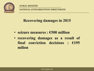 Recovering damages in 2015
• seizure measures : €500 million
• recovering damages as a result of
final conviction decisions : €195
milion
PUBLIC MINISTRY
NATIONAL ANTICORRUPTION DIRECTORATE
www.pna.ro
 