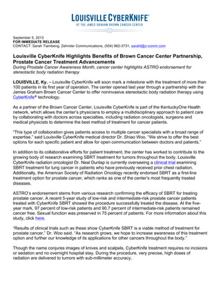  
	
  
September 5, 2013
FOR IMMEDIATE RELEASE
CONTACT: Sarah Tiambeng, Zehnder Communications, (504) 962-3731, saraht@z-comm.com
Louisville CyberKnife Highlights Benefits of Brown Cancer Center Partnership,
Prostate Cancer Treatment Advancements
During Prostate Cancer Awareness Month, cancer center highlights ASTRO endorsement for
stereotactic body radiation therapy
LOUISVILLE, Ky. – Louisville CyberKnife will soon mark a milestone with the treatment of more than
100 patients in its first year of operation. The center opened last year through a partnership with the
James Graham Brown Cancer Center to offer noninvasive stereotactic body radiation therapy using
CyberKnife® technology.
As a partner of the Brown Cancer Center, Louisville CyberKnife is part of the KentuckyOne Health
network, which allows the center’s physicians to employ a multidisciplinary approach to patient care
by collaborating with doctors across specialties, including radiation oncologists, surgeons and
medical physicists to determine the best method of treatment for cancer patients.
“This type of collaboration gives patients access to multiple cancer specialists with a broad range of
expertise,” said Louisville CyberKnife medical director Dr. Shiao Woo. “We strive to offer the best
options for each specific patient and allow for open communication between doctors and patients.”
In addition to its collaborative efforts for patient treatment, the center has worked to contribute to the
growing body of research examining SBRT treatment for tumors throughout the body. Louisville
CyberKnife radiation oncologist Dr. Neal Dunlap is currently overseeing a clinical trial examining
SBRT treatment for lung cancer in patients who have previously received prior chest radiation.
Additionally, the American Society of Radiation Oncology recently endorsed SBRT as a first-line
treatment option for prostate cancer, which ranks as one of the center’s most frequently treated
diseases.
ASTRO’s endorsement stems from various research confirming the efficacy of SBRT for treating
prostate cancer. A recent 5-year study of low-risk and intermediate-risk prostate cancer patients
treated with CyberKnife SBRT showed the procedure successfully treated the disease. At the five-
year mark, 97 percent of low-risk patients and 90.7 percent of intermediate-risk patients remained
cancer free. Sexual function was preserved in 75 percent of patients. For more information about this
study, click here.
“Results of clinical trials such as these show CyberKnife SBRT is a viable method of treatment for
prostate cancer,” Dr. Woo said. “As research grows, we hope to increase awareness of this treatment
option and further our knowledge of its applications for other cancers throughout the body.”
Though the name conjures images of knives and scalpels, CyberKnife treatment requires no incisions
or sedation and no overnight hospital stay. During the procedure, very precise, high doses of
radiation are delivered to tumors with sub-millimeter accuracy.
 