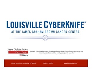 Louisville	
  CyberKnife	
  is	
  a	
  service	
  of	
  the	
  James	
  Graham	
  Brown	
  Cancer	
  Center,	
  home	
  of	
  the	
  ﬁrst	
  
                                                 na<onally	
  accredited	
  radia<on	
  oncology	
  program	
  in	
  Louisville.	
  




529 S. Jackson St. Louisville, KY 40202                         (502) 217-8200                                         www.louisvilleck.com
 