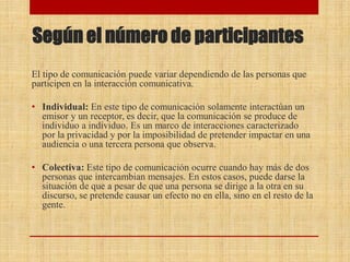 Según el número de participantes
El tipo de comunicación puede variar dependiendo de las personas que
participen en la interacción comunicativa.
• Individual: En este tipo de comunicación solamente interactúan un
emisor y un receptor, es decir, que la comunicación se produce de
individuo a individuo. Es un marco de interacciones caracterizado
por la privacidad y por la imposibilidad de pretender impactar en una
audiencia o una tercera persona que observa.
• Colectiva: Este tipo de comunicación ocurre cuando hay más de dos
personas que intercambian mensajes. En estos casos, puede darse la
situación de que a pesar de que una persona se dirige a la otra en su
discurso, se pretende causar un efecto no en ella, sino en el resto de la
gente.
 