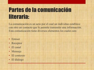 Partes de la comunicación
literaria:
La comunicación es un acto por el cual un individuo establece
con otro un contacto que le permite transmitir una información.
Esta comunicación tiene diversos elementos los cuales son:
• Emisor
• Receptor
• El canal
• Mensaje
• El contexto
• El dialogo
 