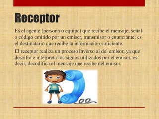 Receptor
Es el agente (persona o equipo) que recibe el mensaje, señal
o código emitido por un emisor, transmisor o enunciante; es
el destinatario que recibe la información suficiente.
El receptor realiza un proceso inverso al del emisor, ya que
descifra e interpreta los signos utilizados por el emisor, es
decir, decodifica el mensaje que recibe del emisor.
 