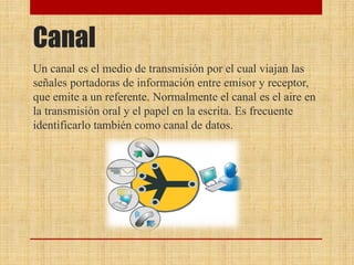 Canal
Un canal es el medio de transmisión por el cual viajan las
señales portadoras de información entre emisor y receptor,
que emite a un referente. Normalmente el canal es el aire en
la transmisión oral y el papel en la escrita. Es frecuente
identificarlo también como canal de datos.
 