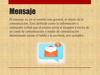 Mensaje
El mensaje es, en el sentido mas general, el objeto de la
comunicación. Esta definido como la información o
enunciado verbal que el emisor envía al receptor a través de
un canal de comunicación o medio de comunicación
determinado (como el habla o la escritura, por ejemplo).
 