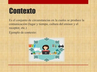 Contexto
Es el conjunto de circunstancias en la cuales se produce la
comunicación (lugar y tiempo, cultura del emisor y el
receptor, etc.)
Ejemplo de contexto:
 