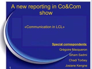 A new reporting in Co&Com show «Communication in LCL» Special correspondents : Grégoire Macqueron Siham Sadmi Chadi Torbey Josiane Kengne 1 