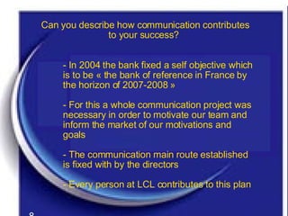 Can you describe how communication contributes to your success?   - In 2004 the bank fixed a self objective which is to be « the bank of reference in France by the horizon of 2007-2008 » - For this a whole communication project was necessary in order to motivate our team and inform the market of our motivations and goals - The communication main route established is fixed with by the directors  - Every person at LCL contributes to this plan 8 