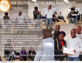 OUR SOLUTION — GETTING PEOPLE MARKET-READY
Claudius
I learnt how to be conﬁdent and assertive with the
skill and abilities I never knew I already had. It
taught me how to pass on information and
supporting skill to those who may have low self-
esteem or those who are unable to recognise their
own potential.
They made me feel that I was part of a family,
rather than that I was just in a class of people. The
delivery of the class was excellent and I would
recommend this to anyone.
Thank you for all your support and guidance... you
will always be my family.”
Skills Camps — Where Career Coaches are discovered
Wednesday, 16 April 14
 
