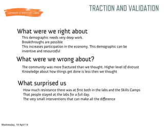 What were we right about
TRACTION AND VALIDATION
What were we wrong about?
What surprised us
This demographic needs very deep work.
Breakthroughs are possible
This increases participation in the economy. This demographic can be
inventive and resourceful
The community was more fractured than we thought. Higher level of distrust
Knowledge about how things get done is less then we thought
How much resistance there was at ﬁrst both in the labs and the Skills Camps
That people stayed at the labs for a full day.
The very small interventions that can make all the diﬀerence
Wednesday, 16 April 14
 