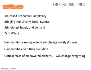 Bridging and Linking Social Capital
Zero Waste
Increased Economic Complexity
Stimulated Supply and demand
Community Learning — tools for change widely diﬀused
Communities own their own data
EMERGENT OUTCOMES
Critical mass of empowered citizens — will change everything
Wednesday, 16 April 14
 