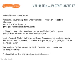 Awarded London Leader status
Ashoka UK - says to keep doing what we are doing - we are on course for a
fellowship,
next step is to hit thousands
if this goes from hundreds to thousands
JP Morgan - Hang Ho has mentioned that she would give positive reference
from what she has heard on the street about our work
Lamiya Morshed, Chief of Staﬀ at Yunus Centre, Grameen and personal secretery to
Muhammad Yunus: "if you keep focused on what you are doing in 5 years you could be
the next big thing"
Testimonials from Beneﬁciaries - please see the handouts.
Paul McGlone, Cabinet Member, Lambeth, "We need to roll out what you
are doing 1000 times
VALIDATION — PARTNER AGENCIES
Wednesday, 16 April 14
 