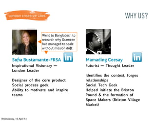 WHY US?
Went to Bangladesh to
research why Grameen
had managed to scale
without mission drift
Soﬁa Bustamante-FRSA
Inspirational Visionary —
London Leader
Designer of the core product.
Social process geek.
Ability to motivate and inspire
teams
Mamading Ceesay
Futurist — Thought Leader
Identifies the context, forges
relationships
Social Tech Geek
Helped initiate the Brixton
Pound & the formation of
Space Makers (Brixton Village
Market)
Wednesday, 16 April 14
 
