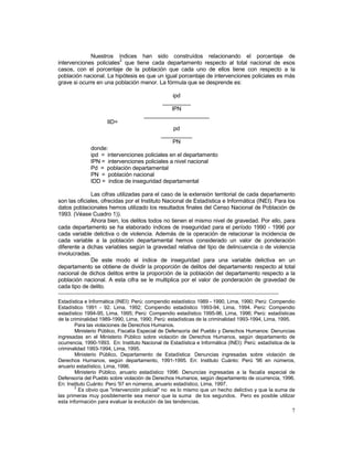 Nuestros índices han sido construídos relacionando el porcentaje de 
intervenciones policiales2 que tiene cada departamento respecto al total nacional de esos 
casos, con el porcentaje de la población que cada uno de ellos tiene con respecto a la 
población nacional. La hipótesis es que un igual porcentaje de intervenciones policiales es más 
grave si ocurre en una población menor. La fórmula que se desprende es: 
7 
ipd 
_________ 
IPN 
_____________________ 
IID= 
pd 
__________ 
PN 
donde: 
ipd = intervenciones policiales en el departamento 
IPN = intervenciones policiales a nivel nacional 
Pd = población departamental 
PN = población nacional 
IDD = índice de inseguridad departamental 
Las cifras utilizadas para el caso de la extensión territorial de cada departamento 
son las oficiales, ofrecidas por el Instituto Nacional de Estadística e Informática (INEI). Para los 
datos poblacionales hemos utilizado los resultados finales del Censo Nacional de Población de 
1993. (Véase Cuadro 1)). 
Ahora bien, los delitos todos no tienen el mismo nivel de gravedad. Por ello, para 
cada departamento se ha elaborado índices de inseguridad para el período 1990 - 1996 por 
cada variable delictiva o de violencia. Además de la operación de relacionar la incidencia de 
cada variable a la población departamental hemos considerado un valor de ponderación 
diferente a dichas variables según la gravedad relativa del tipo de delincuencia o de violencia 
involucradas. 
De este modo el índice de inseguridad para una variable delictiva en un 
departamento se obtiene de dividir la proporción de delitos del departamento respecto al total 
nacional de dichos delitos entre la proporción de la población del departamento respecto a la 
población nacional. A esta cifra se le multiplica por el valor de ponderación de gravedad de 
cada tipo de delito. 
Estadística e Informática (INEI): Perú: compendio estadístico 1989 - 1990, Lima, 1990; Perú: Compendio 
Estadístico 1991 - 92. Lima, 1992; Compendio estadístico 1993-94, Lima, 1994. Perú: Compendio 
estadístico 1994-95, Lima, 1995; Perú: Compendio estadístico 1995-96, Lima, 1996; Perú: estadísticas 
de la criminalidad 1989-1990, Lima, 1990; Perú: estadísticas de la criminalidad 1993-1994, Lima, 1995. 
Para las violaciones de Derechos Humanos. 
Ministerio Público, Fiscalía Especial de Defensoría del Pueblo y Derechos Humanos: Denuncias 
ingresadas en el Ministerio Público sobre violación de Derechos Humanos, según departamento de 
ocurrencia, 1990-1993. En: Instituto Nacional de Estadística e Informática (INEI): Perú: estadística de la 
criminalidad 1993-1994, Lima, 1995. 
Ministerio Público, Departamento de Estadística: Denuncias ingresadas sobre violación de 
Derechos Humanos, según departamento, 1991-1995. En: Instituto Cuánto: Perú '96 en números, 
anuario estadístico, Lima, 1996. 
Ministerio Público, anuario estadístico 1996: Denuncias ingresadas a la fiscalía especial de 
Defensoría del Pueblo sobre violación de Derechos Humanos, según departamento de ocurrencia, 1996. 
En: Instituto Cuánto: Perú '97 en números, anuario estadístico, Lima, 1997. 
2 Es obvio que "intervención policial" no es lo mismo que un hecho delictivo y que la suma de 
las primeras muy posiblemente sea menor que la suma de los segundos. Pero es posible utilizar 
esta información para evaluar la evolución de las tendencias. 
 