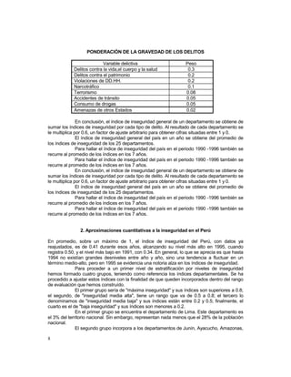 8 
PONDERACIÓN DE LA GRAVEDAD DE LOS DELITOS 
Variable delictiva Peso 
Delitos contra la vida,el cuerpo y la salud 0.3 
Delitos contra el patrimonio 0.2 
Violaciones de DD.HH. 0.2 
Narcotráfico 0.1 
Terrorismo 0.08 
Accidentes de tránsito 0.05 
Consumo de drogas 0.05 
Amenazas de otros Estados 0.02 
En conclusión, el índice de inseguridad general de un departamento se obtiene de 
sumar los índices de inseguridad por cada tipo de delito. Al resultado de cada departamento se 
le multiplica por 0.6, un factor de ajuste arbitrario para obtener cifras situadas entre 1 y 0. 
El índice de inseguridad general del país en un año se obtiene del promedio de 
los índices de inseguridad de los 25 departamentos. 
Para hallar el índice de inseguridad del país en el periodo 1990 -1996 también se 
recurre al promedio de los índices en los 7 años. 
Para hallar el índice de inseguridad del país en el periodo 1990 -1996 también se 
recurre al promedio de los índices en los 7 años. 
En conclusión, el índice de inseguridad general de un departamento se obtiene de 
sumar los índices de inseguridad por cada tipo de delito. Al resultado de cada departamento se 
le multiplica por 0.6, un factor de ajuste arbitrario para obtener cifras situadas entre 1 y 0. 
El índice de inseguridad general del país en un año se obtiene del promedio de 
los índices de inseguridad de los 25 departamentos. 
Para hallar el índice de inseguridad del país en el periodo 1990 -1996 también se 
recurre al promedio de los índices en los 7 años. 
Para hallar el índice de inseguridad del país en el periodo 1990 -1996 también se 
recurre al promedio de los índices en los 7 años. 
2. Aproximaciones cuantitativas a la inseguridad en el Perú 
En promedio, sobre un máximo de 1, el índice de inseguridad del Perú, con datos ya 
reajustados, es de 0.41 durante esos años, alcanzando su nivel más alto en 1995, cuando 
registra 0.50, y el nivel más bajo en 1991, con 0.34. En general, lo que se aprecia es que hasta 
1994 no existían grandes desniveles entre año y año, sino una tendencia a fluctuar en un 
término medio-alto, pero en 1995 se evidencia una notoria alza en los índices de inseguridad. 
Para proceder a un primer nivel de estratificación por niveles de inseguridad 
hemos formado cuatro grupos, teniendo como referencia los índices departamentales. Se ha 
procedido a ajustar estos índices con la finalidad de que queden incorporados dentro del rango 
de evaluación que hemos construído. 
El primer grupo sería de "máxima inseguridad" y sus índices son superiores a 0.8; 
el segundo, de "inseguridad media alta", tiene un rango que va de 0.5 a 0.8; el tercero lo 
denominamos de "inseguridad media baja" y sus índices están entre 0.2 y 0.5; finalmente, el 
cuarto es el de "baja inseguridad" y sus índices son menores a 0.2. 
En el primer grupo se encuentra el departamento de Lima. Este departamento es 
el 3% del territorio nacional. Sin embargo, representan nada menos que el 28% de la población 
nacional. 
El segundo grupo incorpora a los departamentos de Junín, Ayacucho, Amazonas, 
 