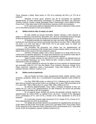 Tacna, Arequipa y Callao. Estos hacen un 16% de la extensión del Perú y el 17% de la 
población. 
Respecto al tercer grupo, tenemos que allí se encuentran los siguientes 
departamentos, en orden decreciente: Lambayeque, La Libertad, San Martín, Ica, Apurímac, 
Tumbes, Huánuco, Ancash, Ucayali, Moquegua, Pasco, Huancavelica, Cusco, Madre de Dios, 
Piura y Puno. Todos ellos hacen el 50% del territorio nacional y el 46% de la población. 
En el cuarto grupo están los departamentos de Loreto y Cajamarca. Estos suman 
9 
el 31% del territorio peruano y el 9% de la población. 
a) Delitos contra la vida, el cuerpo y la salud 
En esta variable se incluyen homicidios, abortos, lesiones y otros (exponer al 
peligro o al abandono a las personas, genocidios, etc.). Se le ha considerado como el principal 
síntoma de inseguridad, por lo que se le asigna una ponderación de gravedad de 0.3. 
El resultado promedio de inseguridad por este rubro para 1990-1996 es de 0.26, 
producto de una evolución que mantuvo sus puntos más altos en los años 1995 y 1996 (ambos 
con 0.27), y su nivel más bajo en 1994 (0.22). Por lo que puede verse, no existe una 
variabilidad notable entre año y año. 
Los promedios del quinquenio nos indican que los departamentos de 
Lambayeque (0.52) y Amazonas (0.50) resultan tener el mayor impacto relativo en este tipo de 
delitos. Entre ambos reúnen el 6% de la población nacional. 
Asimismo, Arequipa, Callao, Lima y Tacna, ubicados en un rango entre 0.4 y 0.5, 
conformarían la siguiente agrupación. En todos ellos tendríamos una incidencia media alta en 
este tipo de delitos, y estaría involucrada el 37% de la población nacional. 
Sobre la media nacional, es decir entre 0.2 y 0.3, estarían los departamentos de 
Junín, La Libertad, Moquegua, Ica, Cusco, Madre de Dios, Tumbes y Ancash. En conjunto, 
representan el 24% de la población. 
Una baja incidencia en este tipo de delitos es la que reportan los departamentos 
que promedian entre 0.0 y 0.2. Son San Martín, Piura, Huánuco, Apurímac, Ucayali, Puno, 
Pasco, Ayacucho, Cajamarca, Loreto y Huancavelica. Todos ellos totalizan el 33% de la 
población peruana. (Véanse Cuadros 2 y 3). 
b) Delitos contra el patrimonio 
Aquí se incluyen los hurtos, robos, apropiaciones ilícitas, estafas, fraudes y otros 
(extorsión, usurpación, daños. etc.). La ponderación de gravedad asignada a esta variable es 
de 0.2. 
Los años 1990-1996 arrojan un índice de 0.14. A diferencia de los otros índices, 
éste marca un aumento que aunque mínimo, es constante. Así, si para 1990 el promedio es de 
0.13, para 1991, 1992 y 1993 es de 0.14, y para 1994, 1995 y 1996 es de 0.15. 
En términos departamentales, Lima, Callao y Arequipa encabezan la lista, con 
índices de 0.37, 0.34 y 0.33, respectivamente. En esta incidencia, por encima del promedio 
nacional, está involucrada el 36% de la población. 
En un segundo grupo, también por encima del promedio nacional, estarían los 
departamentos de Tacna (0.28), La Libertad (0.21), Ica (0.21), Tumbes (0.18), Moquegua 
(0.17), Lambayeque (0.17), Junín (0.15) y Ancash (0.15). Ellos representan el 24% de la 
población. 
En el promedio nacional están Amazonas (0.14), Ucayali (0.12) y Cusco (0.11). 
Estos departamentos son el 8% de la población. 
Por debajo del promedio nacional se encuentran los departamentos de Huánuco 
(0.09), Madre de Dios (0.08), Piura (0.08), Loreto (0.07), San Martín (0.07), Puno (0.06), Pasco 
(0.06), Ayacucho (0.04), Apurímac (0.04), Cajamarca (0.03) y Huancavelica (0.01). Todos ellos 
suman el 32% de la población nacional. (Véanse Cuadros 4 y 5). 
 