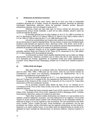 c) Violaciones de derechos humanos 
10 
A diferencia de los otros rubros, éste es el único que mide la inseguridad 
ciudadana generada por el Estado. Incluye los siguientes aspectos: demanda de garantías 
individuales, fallecimiento, detención, abuso de autoridad, situación jurídica, ejecución 
extrajudicial y lesiones. Se le ha otorgado un peso de 0.2. 
Debemos anotar que para este caso no hemos incluido las denuncias sobre 
desapariciones porque resulta imposible, a partir de los datos oficiales, discernir sobre las 
causas de este tipo de casos. 
El promedio general para los años tratados es de 0.13. En 1990 el promedio es 
de 0.14, disminuye en 1991 a 0.12, sube en 1992 a 0.15, baja a 0.14 en 1993 y vuelve a subir a 
0.15 en 1994. En 1995 el índice fue de 0.11 y en 1996 disminuyó a 0.08. 
Una de las características que muestra esta variable es la evidente concentración 
de sus frecuencias en algunos departamentos. De esa manera, el grupo que manifiesta mayor 
incidencia está formado por Ayacucho (0.51), Apurímac (0.46), Lima (0.43), Junín (0.35) y 
Huancavelica (0.25). Esto significa que el 39% de la población peruana está enmarcada en un 
ambiente de incidencia media alta en la violación de derechos humanos. 
Un segundo conjunto es el de aquellos departamentos que se ubican en el 
promedio nacional. Estos son Huánuco (0.16), Pasco (0.14), Amazonas (0.13) y San Martín 
(0.17). Ellos totalizan el 8% de la población peruana. 
A continuación se ubican todos aquellos departamentos que se hallan por debajo 
del promedio nacional. Debemos considerar que el índice más alto en este conjunto es de 
0.10, alcanzado por Ancash. Igualmente, es importante anotar que cuatro departamentos 
(Tumbes, Tacna, Madre de Dios y Moquegua), resultan con un índice de 0. (Véanse Cuadros 6 
y 7). 
d) Tráfico ilícito de drogas 
Bajo esta variable se consignan todas las intervenciones policiales realizadas 
para los años 1993, 1995 y 1996 pues son los únicos, entre los que hemos tomado en 
consideración, que tienen una información desagregada por departamentos. Se le ha 
asignado una ponderación de gravedad de 0.1. 
El índice promedio nacional es de 0.11. Los departamentos con índices más 
altos son Tumbes (0.41) y Ucayali (0.28). Son seguidos por San Martín (0.25), Tacna (0.25), 
Amazonas (0.22), Huánuco (0.20), Loreto (0.19), Ayacucho (0.12) y Lima (0.12). Todos ellos 
representan el 45% de la población nacional. 
En el promedio nacional están Madre de Dios (0.11), La Libertad (0.11), 
Lambayeque (0.09), Piura (0.08), Pasco (0.08) e Ica (0.06). Todos ellos suman el 20% de la 
población peruana. 
Por debajo del índice promedio están Cusco (0.05), Ancash (0.05), Junín (0.04), 
Callao (0.03), Arequipa (0.02), Puno (0.02), Cajamarca (0.02) y Moquegua (0.02). También 
Huancavelica y Apurímac, ambos con índice 0 en este rubro. 
Tales cifras muestran visibles distorsiones con relación a lo que acontece en la 
realidad y estarían reflejando, al parecer, una seria deficiencia en los registros. Como podrá 
notarse la acción policial parece realizar más intervenciones en las habituales puertas de 
salida de la droga y no en los lugares en que se produce. Por eso encontramos que sitios 
como Tumbes, Tacna y Callao (es decir, zonas fronterizas y de embarque), son los que 
encabezan los índices, siendo sintomático que las regiones productoras, ya sea Huánuco, 
Ayacucho y en cierta medida Cusco, no se hallen entre los departamentos en donde se ha 
realizado la mayor cantidad de intervenciones, en términos relativos. (Véanse Cuadros 8 y 
9). 
 