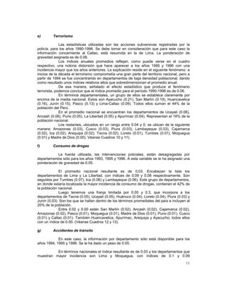 11 
e) Terrorismo 
Las estadísticas utilizadas son las acciones subversivas registradas por la 
policía, para los años 1990-1996. Se debe tomar en consideración que para este caso la 
información concerniente al Callao, está resumida en la de Lima. La ponderación de 
gravedad asignada es de 0.08. 
Los índices anuales promedios reflejan, como puede verse en el cuadro 
respectivo, una notoria distorsión que hace aparecer a los años 1995 y 1996 con una 
incidencia mayor que los años anteriores. La explicación reside en el siguiente fenómeno: a 
inicios de la década el terrorismo comprometía una gran parte del territorio nacional, pero a 
partir de 1994 se fue concentrando en departamentos de baja densidad poblacional, dando 
como resultado unos índices relativos altos que sobredimensionan el promedio anual. 
De esa manera, señalado el efecto estadístico que produce el fenómeno 
terrorista, podemos concluir que el índice promedio para el período 1990-1996 es de 0.06. 
En términos departamentales, un grupo de ellos se establece claramente por 
encima de la media nacional. Estos son Ayacucho (0.21), San Martín (0.19), Huancavelica 
(0.16), Junín (0.15), Pasco (0.13) y Lima-Callao (0.09). Todos ellos suman el 44% de la 
población del Perú. 
En el promedio nacional se encuentran los departamentos de Ucayali (0.06), 
Ancash (0.06), Puno (0.05), La Libertad (0.05) y Apurímac (0.04). Representan el 18% de la 
población nacional. 
Los restantes, ubicados en un rango entre 0.04 y 0, se ubican de la siguiente 
manera: Amazonas (0.03), Cusco (0.03), Piura (0.03), Lambayeque (0.03), Cajamarca 
(0.02), Ica (0.02), Arequipa (0.02), Tacna (0.02), Loreto (0.01), Tumbes (0.01), Moquegua 
(0.01) y Madre de Dios (0.00). Véanse Cuadros 10 y 11). 
f) Consumo de drogas 
La fuente utilizada, las intervenciones policiales, están desagregadas por 
departamentos sólo para los años 1993, 1995 y 1996. A esta variable se le ha asignado una 
ponderación de gravedad de 0.05. 
El promedio nacional resultante es de 0.03. Encabezan la lista los 
departamentos de Lima y La Libertad, con índices de 0.09 y 0.08 respectivamente. Son 
seguidos por Tumbes (0.07), Ica (0.06) y Lambayeque (0.06). Este grupo de departamentos, 
en donde estaría localizada la mayor incidencia de consumo de drogas, contienen el 42% de 
la población nacional. 
Luego tenemos una franja limitada por 0.05 y 0.3, que incorpora a los 
departamentos de Tacna (0.05), Ucayali (0.05), Huánuco (0.04), Loreto (0.04), Piura (0.03) y 
Junín (0.03). Son los que se hallan dentro de los términos promediales del país e incluyen al 
20% de la población. 
Entre 0.02 y 0.00 están San Martín (0.02), Ancash (0.02), Cajamarca (0.02), 
Amazonas (0.02), Pasco (0.01), Moquegua (0.01), Madre de Dios (0.01), Puno (0.01), Cusco 
(0.01) y Callao (0.01). También Huancavelica, Apurímac, Arequipa y Ayacucho, todos ellos 
con un índice de 0.00. (Véanse Cuadros 12 y 13). 
g) Accidentes de tránsito 
En este caso, la información por departamento sólo está disponible para los 
años 1994, 1995 y 1996. Se le ha dado un peso de 0.05. 
En términos nacionales el índice resultante es de 0.03 y los departamentos que 
muestran mayor incidencia son Lima y Moquegua, con índices de 0.1 y 0.09 
 