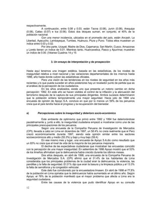 respectivamente. 
12 
A continuación, entre 0.08 y 0.03, están Tacna (0.08), Junín (0.08), Arequipa 
(0.08), Callao (0.07) e Ica (0.06). Estos dos bloques suman, en conjunto, el 45% de la 
población nacional. 
Con una menor incidencia, ubicados en el promedio del país, están Ancash, La 
Libertad, Ayacucho, Lambayeque, Tumbes, Huánuco, Piura y Puno. Todos ellos muestran un 
índice entre 0.03 y 0.02. 
Por otra parte, Ucayali, Madre de Dios, Cajamarca, San Martín, Cusco, Amazonas 
y Loreto tienen un índice de 0.01. Mientras tanto, Huancavelica, Pasco y Apurímac muestran 
un índice de 0.00. (Véanse Cuadros 14 y 15 
3. Un ensayo de interpretación y de prospección 
Hasta aquí tenemos una imagen estática, basada en las estadísticas, de los niveles de 
inseguridad relativa a nivel nacional y las variaciones departamentales de los mismos hasta 
1996, año hasta donde cubren las estadísticas oficiales. 
Para una visión de las tendencias en los niveles de seguridad en los años más 
recientes y lo que pueda suceder en años posteriores hay un revelador punto de partida que es 
el análisis de la percepción de los ciudadanos. 
En los años analizados, existe uno que presenta un notorio cambio en dicha 
percepción: 1992. En este año se hacen visibles el control de la inflación y la atenuación del 
terrorismo después de la captura de sus principales dirigentes. Ambos sucesos determinaron 
que la población sintiera temporalmente una mayor seguridad. Hacia julio de 1994 una 
encuesta de opinión de Apoyo S.A. concluía en que por lo menos un 59% de los peruanos 
creía que el país tendía hacia el progreso y la recuperación del bienestar. 
a) Percepciones sobre la inseguridad y deterioro socio-económico 
Este ambiente de optimismo que primó entre 1992 y 1994 fue deteriorándose 
paulatinamente y, junto a ello, la inseguridad ciudadana empezó a mostrarse como una de las 
principales preocupaciones de los peruanos. 
Según una encuesta de la Compañía Peruana de Investigación de Mercados 
(CPI), llevada a cabo en Lima en diciembre de 1997, un 58.4% no creía realmente que el Perú 
creció económicamente durante 1997, siendo esta opinión similar entre los sectores 
socioeconómicos alto y medio (55.3%) y bajo y muy bajo (59.4). 
En ese mismo mes y lugar, una encuesta de Apoyo S.A.dio como resultado que 
un 65% no creía que el nivel de vida de la mayoría de los peruanos mejoraría. 
El declive de las expectativas ciudadanas que mostraban las encuestas coincidió 
con la percepción de una mayor inseguridad. En setiembre de 1996 Apoyo mostró que el 53% 
de los limeños afirmaban que la delincuencia había crecido durante los últimos meses. 
Dos años después, en abril de 1998, una encuesta de la Compañía Peruana de 
Investigación de Mercados S.A. (CPI) afirmó que el 31.4% de los habitantes de Lima 
consideraba que los principales problemas de la ciudad eran la delincuencia, la violencia, las 
pandillas y la falta de seguridad. El 21% dijo que eran la basura y la limpieza pública y el 13.3% 
la falta de semáforos y la congestión vehicular. 
Este dato fue corroborado por la encuestadora Imasen. En abril de 1998 el 77,8% 
de la población en Lima opinaba que la delincuencia había aumentado en el último año. Según 
Apoyo, el 78% de la población manifestó que el mayor problema que afecta a Lima era la 
seguridad ciudadana. 
Entre las causas de la violencia que pudo identificar Apoyo en su consulta 
 