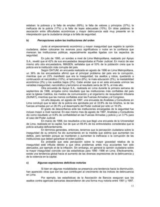 estaban: la pobreza y la falta de empleo (69%), la falta de valores y principios (37%), la 
ineficacia de la policía (17%) y la falta de leyes adecuadas (15%). En otras palabras, la 
asociación entre dificultades económicas y mayor delincuencia está muy presente en la 
interpretación que la ciudadanía otorga a la falta de seguridad. 
b) Percepciones sobre las instituciones del orden 
Junto al empeoramiento económico y mayor inseguridad que registra la opinión 
ciudadana, deben colocarse los avances poco significativos o nulos en la confianza que 
merecen las instituciones públicas, especialmente aquellas ligadas con los aspectos de 
seguridad. 
En julio de 1995, un sondeo a nivel de Lima Metropolitana, realizado por Apoyo 
S.A., reveló que el 42% de sus encuestados desaprobaba al Poder Judicial. En marzo de ese 
mismo año otra encuestadora, IMASEN, señalaba que el 53% de la población creía que la 
policía era la institución más corrupta del país. 
Según DATUM, en encuesta realizada en agosto de 1996 en Lima Metropolitana, 
un 36% de los encuestados afirmó que el principal problema del país era la corrupción, 
mientras que un 23% manifestó que era la inseguridad, los asaltos y robos, quedando a 
continuación el narcotráfico (10%), el terrorismo (6%), la mala educación (5%), la inestabilidad 
económica (3%) y los sueldos bajos (2%). Cabe anotar que si en esta encuesta unimos las 
variables inseguridad, narcotráfico y terrorismo el resultado sería de 39 %, el más alto. 
Otra encuesta de Apoyo S.A., realizada en Lima durante la primera semana de 
septiembre de 1996, arrojaba como resultado que las instituciones más confiables del país 
eran la Iglesia Católica, los medios de comunicación y el organismo de recaudación tributaria 
(SUNAT), mientras que las menos confiables eran las Fuerzas Armadas y el Congreso. 
Un año después, en agosto de 1997, una encuesta de Analistas y Consultores en 
Lima concluyó que la labor de la policía era aprobada por el 33.8% de los limeños, la de las 
fuerzas armadas por un 26.3% y el desempeño del Poder Judicial por sólo un 16.0%. 
El grado de desconfianza ante las instituciones encargadas de la seguridad fue 
incluso mayor a nivel nacional. En ese mismo mes de agosto de 1997, Analistas y Consultores 
dio como resultado un 6.8% de confiabilidad en las Fuerzas Armadas y policía y un 3.7% para 
el caso del Poder Judicial. 
En marzo de 1998, los resultados a los que llegó una encuesta de la Universidad 
de Lima, realizada en la capital, fue de que un 69.4% de los entrevistados consideraba que la 
policía actuaba deficientemente. 
En términos generales, entonces, tenemos que la percepción ciudadana sobre la 
inseguridad de su entorno ha ido aumentando en la medida que estima que aumentan los 
delitos, pero también porque se mantienen o aumentan la ineficacia o la corrupción de las 
instituciones que deben garantizar el orden público. 
Es probable que esta percepción sobre la mayor gravedad relativa de la 
inseguridad esté influida debido a que otros problemas antes muy acuciantes han sido 
atenuados, por ejemplo el de la inflación. Sin embargo, en general la opinión ciudadana sobre 
la mayor inseguridad coincide con las estadísticas para 1990 -1996 en Lima. Efectivamente, 
existe una tendencia global hacia el aumento de las diversas expresiones de la delincuencia y 
de la violencia en la capital. 
c) Algunas expresiones delictivas notorias 
Si bien en algunas modalidades se presencia una tendencia hacia la disminución, 
han aparecido otras que son las que contribuyen al crecimiento de los índices de delincuencia 
en Lima. 
Por ejemplo, las estadísticas de la Asociación de Bancos aseguran que los 
asaltos contra agencias bancarias descendieron de una forma muy notoria entre 1991 y 1997. 
13 
 
