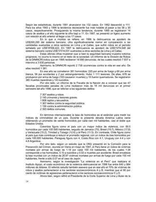 Según las estadísticas, durante 1991 alcanzaron los 132 casos. En 1992 descendió a 111. 
Para los años 1993 y 1994 la tendencia decreciente fue más notable al pasar a los 58 y 30 
casos, respectivamente. Prosiguiendo la misma tendencia, durante 1995 se registraron 14 
casos de asaltos y al año siguiente la cifra bajó a 11. En 1997, se presentó un ligero aumento 
con relación al año anterior al llegar a los 17 casos. 
14 
En lo que a montos se refiere, en 1996 la delincuencia se apoderó de 
US$300,290 del sistema bancario; cifra significativamente menor en comparación a las 
cantidades sustraídas a otros sectores en Lima y el Callao, que sufrió robos en el período 
señalado por US$19'558,422. En 1997 la delincuencia se apoderó de US$1'074,548 del 
sistema bancario contra US$13'314,031 sustraídos a otros sectores de Lima y el Callao. 
Estas últimas cifras muestran que si bien la seguridad bancaria muestra notorios 
progresos, no ocurre lo mismo en el resto de la sociedad. Un Informe de la División de Robos 
de la DININCRI indica que en 1995 recibieron 14 890 denuncias, de las cuales resolvió 7 837 e 
intervino a 3 630 personas. 
Asimismo, la DININCRI reportó 2 738 ocurrencias contra la vida en ese año. De 
ellas resolvió 1 381. 
En ese año se cometieron 381 homicidios: 220 por arma de fuego y 69 por arma 
blanca, 56 por accidentes y 2 por estrangulamiento. Hubo 1 111 lesiones. De ellas, 678 se 
produjeron por arma de fuego (163 causaron muertes) y 15 fueron quemaduras. Se registraron 
380 muertes repentinas y 143 suicidios. 
Por otro lado, un informe de la Fiscalía de la Nación dio a conocer que las 47 
fiscalías provinciales penales de Lima recibieron más de 16 mil denuncias en el primer 
semestre del año 1996, que se referían a los siguientes delitos: 
7 307 asaltos y robos. 
2 145 crímenes y lesiones graves. 
1 808 raptos y secuestros. 
1 367 delitos contra la seguridad pública. 
1 156 contra la administración pública. 
2 393 delitos comunes. 
En términos internacionales la tasa de homicidios es el estándar para medir los 
índices de criminalidad de un país. Durante la presente década América Latina viene 
obteniendo un promedio de veinte homicidios por cada cien mil habitantes, casi el doble que 
Estados Unidos. 
Colombia figura como el país con un mayor índice de violencia, con 89.5 
homicidios por cada 100 000 habitantes, seguido de Jamaica (70), Brasil (19.7), México (17.8) 
y Venezuela (15.2), Trinidad y Tobago (12.6) y el Perú (11.5). En contraste, Chile figura como 
el país que más contribuye a reducir el promedio regional, con un índice de tres homicidios por 
cada 100,000 habitantes. Paraguay figura con 4, Costa Rica con 4.1, Uruguay con 4.4 y con 
4.8 Argentina. 
Por otro lado, según un estudio que la ONU presentó en la Comisión para la 
Prevención del Crimen, reunida en Viena en mayo de 1997, el Perú tiene un índice de víctimas 
mortales por armas de fuego de 1.18 por cada 100 mil habitantes, de los cuales 1.06 
corresponde a los homicidios, 0.10 a suicidios y 0.02 a muertes por accidente. Brasil encabeza 
la lista mundial con un índice de 26.97 víctimas mortales por armas de fuego por cada 100 mil 
habitantes, frente a sólo 0.07 en el caso de Japón. 
Asimismo, según la investigación "La violencia en el Perú" que realizara el 
Instituto Apoyo, el costo económico de la violencia delincuencial en 1996 fue entre 640 y 984 
millones de dólares. El referido estudio también asevera que en ese año el 70% de víctimas de 
robos y asaltos pertenecieron a los sectores socioeconómicos A y B, mientras que el 80 por 
ciento de víctimas de agresiones pertenecieron a los sectores socioeconómicos C y D. 
Ahora bien, según refirió el Presidente de la Corte Superior de Lima y titular de la 
 