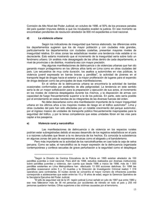 Comisión de Alto Nivel del Poder Judicial, en octubre de 1996, el 50% de los procesos penales 
del país quedan impunes debido a que los inculpados evaden la justicia. En ese momento se 
encontraban pendientes de resolución alrededor de 600 mil expedientes a nivel nacional. 
d) La violencia urbana 
Según los indicadores de inseguridad que hemos elaborado, las diferencias entre 
los departamentos sugieren que los de mayor población y con ciudades más grandes, 
particularmente los departamentos con ciudades costeñas, presentan mayores niveles de 
inseguridad relativa. En otras zonas las estadísticas revelan una tendencia más estable si no 
decreciente. Esto estaría mostrando que el incremento de la inseguridad sería sobre todo un 
fenómeno urbano. Un análisis más desagregado de las cifras dentro de cada departamento, a 
nivel de provincias o de distritos, mostraría eso con mayor precisión. 
Hay algunas manifestaciones de delincuencia o de violencias urbanas que han ido 
ganando mayor protagonismo en los últimos años tanto en Lima como en otras ciudades del 
país. Los secuestros de muy corta duración, los asaltos a automóviles en vías públicas, la 
violencia juvenil expresada en barras bravas y pandillas3, la actividad de jóvenes en el 
transporte ilegal de drogas hacia el exterior y la mayor proliferación de lugares para el expendio 
de droga destacan como las principales de esas manifestaciones. 
En el vértice de la delincuencia urbana se encontraría la actividad de bandas 
ocasionales conformadas por asaltantes de alta peligrosidad. La tendencia en este sentido 
sería la de un mayor sofisticación para la preparación y ejecución de sus actos, el incremento 
en los niveles de violencia desplegados durante los mismos, y la disposición de armas con 
capacidad de fuego frecuentemente superior a la de los policías. En parte, esto sería posible 
por el enrolamiento en estas bandas de ex integrantes de las diversas fuerzas del orden. 
No debe descartarse como otra manifestación importante de la mayor inseguridad 
urbana en los últimos años a los mayores niveles de riesgo en el tráfico automotor4. Lima y 
otras ciudades del país han sido afectadas por un notable crecimiento del parque automotor, 
por el ingreso masivo de unidades de transporte público frecuentemente inapropiadas para la 
seguridad del tráfico, y por la tensa competencia que estas unidades libran en las vías para 
captar a los pasajeros. 
e) Violencia rural y narcotráfico 
Las manifestaciones de delincuencia o de violencia en los espacios rurales 
podrían estar subregistradas debido al escaso desarrollo de los registros estadísticos en el país 
o a razones culturales que llevan a la no denuncia de los hechos. Es conocida la subsistencia 
en algunas zonas del país de expresiones arcaicas como el abigeato y el bandolerismo. 
Pero más importante es la actividad de los narcotraficantes en casi toda la ceja de selva 
peruana. Como se sabe, el narcotráfico es la mayor expresión de la delincuencia organizada 
contemporánea y conlleva secuelas de grave perturbación a la seguridad como el despliegue 
3Según la División de Centros Educativos de la Policía en 1995 existían alrededor de 100 
pandillas juveniles a nivel nacional. Para abril de 1998, estudios realizados por diversas instituciones 
sobre pandillas juveniles y violencia, dan cuenta que desde 1996 a marzo de 1998, más de 1 000 
pandillas existentes en Lima Metropolitana han efectuado 13 000 acciones delictivas. En 1996 las 
pandillas ocasionaron entre 5 y 10 muertes y la Dirección de Investigación Criminal realizó 1 318 
operativos para controlarlas. El núcleo donde se concentra el mayor número de infractores juveniles 
corresponde a adolescentes que están entre los 15 y 18 años de edad, según la Gerencia Operativa de 
la Secretaría Ejecutiva del Poder Judicial. 
4El jefe de seguridad vial de la VII región policial (Lima) señaló en julio de 1997 que entre 1980 y 
ese mes fallecieron más de 36 mil personas por accidentes de tránsito en todo el país y 255 mil 
personas quedaron heridas. Cifras superiores a las víctimas causadas por el terrorismo. 
15 
 