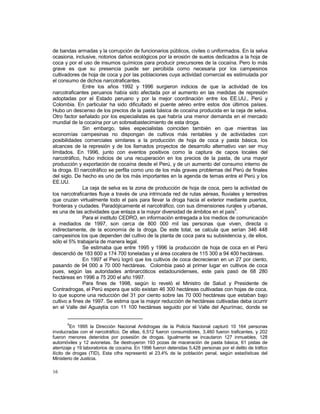 de bandas armadas y la corrupción de funcionarios públicos, civiles o uniformados. En la selva 
ocasiona, inclusive, notorios daños ecológicos por la erosión de suelos dedicados a la hoja de 
coca y por el uso de insumos químicos para producir precursores de la cocaína. Pero lo más 
grave es que su presencia puede ser percibida como necesaria por los campesinos 
cultivadores de hoja de coca y por las poblaciones cuya actividad comercial es estimulada por 
el consumo de dichos narcotraficantes. 
16 
Entre los años 1992 y 1996 surgieron indicios de que la actividad de los 
narcotraficantes peruanos había sido afectada por el aumento en las medidas de represión 
adoptadas por el Estado peruano y por la mejor coordinación entre los EE.UU., Perú y 
Colombia. En particular ha sido dificultado el puente aéreo entre estos dos últimos países. 
Hubo un descenso de los precios de la pasta básica de cocaína producida en la ceja de selva. 
Otro factor señalado por los especialistas es que habría una menor demanda en el mercado 
mundial de la cocaína por un sobreabastecimiento de esta droga. 
Sin embargo, tales especialistas coinciden también en que mientras las 
economías campesinas no dispongan de cultivos más rentables y de actividades con 
posibilidades comerciales similares a la producción de hoja de coca y pasta básica, los 
alcances de la represión y de los llamados proyectos de desarrollo alternativo van ser muy 
limitados. En 1996, junto con eventos positivos como la captura de capos locales del 
narcotráfico, hubo indicios de una recuperación en los precios de la pasta, de una mayor 
producción y exportación de cocaína desde el Perú, y de un aumento del consumo interno de 
la droga. El narcotráfico se perfila como uno de los más graves problemas del Perú de finales 
del siglo. De hecho es uno de los más importantes en la agenda de temas entre el Perú y los 
EE.UU. 
La ceja de selva es la zona de producción de hoja de coca, pero la actividad de 
los narcotraficantes fluye a través de una intrincada red de rutas aéreas, fluviales y terrestres 
que cruzan virtualmente todo el país para llevar la droga hacia el exterior mediante puertos, 
fronteras y ciudades. Paradójicamente el narcotráfico, con sus dimensiones rurales y urbanas, 
es una de las actividades que enlaza a la mayor diversidad de ámbitos en el país5. 
Para el instituto CEDRO, en información entregada a los medios de comunicación 
a mediados de 1997, son cerca de 800 000 mil las personas que viven, directa o 
indirectamente, de la economía de la droga. De este total, se calcula que serían 346 448 
campesinos los que dependen del cultivo de la planta de coca para su subsistencia y, de ellos, 
sólo el 5% trabajaría de manera legal. 
Se estimaba que entre 1995 y 1996 la producción de hoja de coca en el Perú 
descendió de 183 600 a 174 700 toneladas y el área cocalera de 115 300 a 94 400 hectáreas. 
En 1997 el Perú logró que los cultivos de coca decrecieran en un 27 por ciento, 
pasando de 94 000 a 70 000 hectáreas. Colombia pasó al primer lugar en cultivos de coca 
pues, según las autoridades antinarcóticos estadounidenses, este país pasó de 68 280 
hectáreas en 1996 a 75 200 el año 1997. 
Para fines de 1998, según lo reveló el Ministro de Salud y Presidente de 
Contradrogas, el Perú espera que sólo existan 46 300 hectáreas cultivadas con hojas de coca, 
lo que supone una reducción del 31 por ciento sobre las 70 000 hectáreas que estaban bajo 
cultivo a fines de 1997. Se estima que la mayor reducción de hectáreas cultivadas deba ocurrir 
en el Valle del Aguaytía con 11 100 hectáreas seguido por el Valle del Apurímac, donde se 
5En 1995 la Dirección Nacional Antidrogas de la Policía Nacional capturó 10 164 personas 
involucradas con el narcotráfico. De ellas, 6,512 fueron consumidores, 3,460 fueron traficantes, y 202 
fueron menores detenidos por posesión de drogas. Igualmente se incautaron 127 inmuebles, 128 
automóviles y 12 avionetas. Se destruyeron 193 pozas de maceración de pasta básica, 61 pistas de 
aterrizaje y 19 laboratorios de cocaína. En 1996 fueron detenidas 5,428 personas por el delito de tráfico 
ilícito de drogas (TID). Esta cifra representó el 23.4% de la población penal, según estadísticas del 
Ministerio de Justicia. 
 