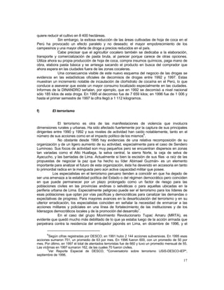 17 
quiere reducir el cultivo en 8 400 hectáreas. 
Sin embargo, la exitosa reducción de las áreas cultivadas de hoja de coca en el 
Perú ha provocado un efecto paralelo y no deseado; el mayor empobrecimiento de los 
campesinos y una mayor oferta de droga a precios reducidos en el país. 
Cabe precisar que el agricultor cocalero también se dedicaba a la elaboración, 
transporte y comercialización de pasta bruta, al parecer porque carece de otras opciones. 
Utiliza ahora su propia producción de hoja de coca, compra insumos químicos, paga mano de 
obra, elabora pasta básica y se arriesga sacando el producto en busca del comprador que 
ahora espera en las ciudades fuera de las zonas cocaleras. 
Una consecuencia visible de este nuevo esquema del negocio de las drogas se 
evidencia en las estadísticas oficiales de decomisos de drogas entre 1992 y 1997. Estas 
muestran un incremento notable de incautación de clorhidrato de cocaína en el Perú, lo que 
conduce a aseverar que existe un mayor consumo localizado especialmente en las ciudades. 
Informes de la DINANDRO señalan, por ejemplo, que en 1992 se decomisó a nivel nacional 
sólo 185 kilos de esta droga. En 1995 el decomiso fue de 7 659 kilos; en 1996 fue de 1 006 y 
hasta el primer semestre de 1997 la cifra llegó a 1 112 kilogramos. 
f) El terrorismo 
El terrorismo es otra de las manifestaciones de violencia que involucra 
dimensiones rurales y urbanas. Ha sido afectado fuertemente por la captura de sus principales 
dirigentes entre 1990 y 1992 y sus niveles de actividad han caído notablemente, tanto en el 
número de sus acciones como en el impacto político de los mismos6. 
No obstante desde 1995 hay evidencias de una relativa recomposición de su 
organización y de un ligero aumento de su actividad, especialmente para el caso de Sendero 
Luminoso. Sus focos de actividad son muy pequeños pero se encuentran dispersos en zonas 
tan variadas como el Alto Huallaga, la selva central, la sierra Norte, la ceja de selva de 
Ayacucho, y las barriadas de Lima. Actualmente si bien la escisión de sus filas -a raíz de las 
propuestas de negociar la paz que ha hecho su líder Abimael Guzmán- es un elemento 
importante para analizar el futuro de esta organización, ésta ha devenido en accesoria en tanto 
lo primordial radica en la menguada pero aún activa capacidad militar que posee. 
Los especialistas en el terrorismo peruano tienden a coincidir en que ha dejado de 
ser una amenaza a la estabilidad política del Estado o del régimen democrático pero coinciden 
en que puede permanecer por un plazo prolongado como un factor de riesgo para las 
poblaciones civiles en las provincias andinas o selváticas o para aquellas ubicadas en la 
periferia urbana de Lima. Especialmente peligroso puede ser el terrorismo para los líderes de 
esas poblaciones que optan por vías pacíficas y democráticas para canalizar las demandas o 
expectativas de progreso. Para mayores avances en la desarticulación del terrorismo y en su 
ulterior erradicación, los especialistas coinciden en señalar la necesidad de enmarcar a las 
acciones militares y policiales en una línea de fortalecimiento de las instituciones y de los 
liderazgos democráticos locales y de la promoción del desarrollo7. 
En el caso del grupo Movimiento Revolucionario Tupac Amaru (MRTA), es 
evidente que quedó mucho más debilitado de lo que ya estaba luego de la acción armada que 
perpetrara contra la residencia del embajador japonés en Lima, en diciembre de 1996, y el 
6Según cifras registradas por DESCO, en 1991 hubo 2 144 acciones subversivas. En 1995 esas 
acciones sumaron 751, un promedio de 63 por mes. En 1996 fueron 600, con un promedio de 50 por 
mes. Por último, en 1997 el total de atentados terroristas fue de 660 y tuvo un promedio mensual de 55. 
Las víctimas en 1997 sumaron 162, de las cuales 70 fueron civiles. 
7Ver Reporte Especial de DESCO, "Conversatorio sobre terrorismo USIS-DESCO-IEP", 
septiembre de 1996. 
 