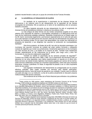 posterior rescate llevado a cabo por un grupo de comandos de las Fuerzas Armadas. 
g) La autodefensa y el rebasamiento de la policía 
18 
Un resultado de la supervivencia o crecimiento de las diversas formas de 
delincuencia o de violencia sería la del rebasamiento de la capacidad de las fuerzas 
encargadas de controlarlas. Ello se aprecia ya no tanto en las estadísticas sino en procesos 
bastante conocidos. 
Un signo bastante elocuente de ese rebasamiento ha sido el surgimiento de 
diversas formas de autodefensa individual o colectiva en las esferas civiles. 
La más antigua de estas formas son las rondas campesinas surgidas en los años 
setenta como respuesta de caseríos y comunidades campesinas a la delincuencia local por 
fuera de las instituciones estatales existentes. Resistidas inicialmente por el Estado luego, en 
los 80, fueron reconocidas legalmente y permanecen especialmente en el norte del país pero 
ya no sólo reprimen a la delincuencia sino asumen cierto tipo de administración de justicia y de 
solución de conflictos locales. En los casos más desarrollados, las rondas han intervenido en 
proyectos de desarrollo o sus dirigentes han asumido la conducción de municipalidades 
distritales8. 
Otra forma posterior, de finales de los 80, han sido los llamados serenazgos. Los 
municipios han asumido funciones de cuidado del orden público formando y equipando 
cuerpos de vigilantes que rondan sus jurisdicciones. Inicialmente aparecieron en los municipios 
con más recursos de Lima, y ya existen en la mayoría de ellos. También hubo resistencias 
iniciales, especialmente en las instituciones de la policía, pero luego unos y otros han 
funcionado en una línea de colaboración pragmática9. 
También es notable el crecimiento de los servicios privados de seguridad10. 
Tuvieron sus niveles más altos entre 1989 y 1992. Con la declinación del terrorismo hubo un 
descenso en los años siguientes, pero habría experimentado un repunte en el último año. 
Estos servicios van desde simples vigilantes improvisados pagados por vecinos de los barrios, 
hasta servicios sofisticados provistos por empresas especializadas, sobre todo para empresas 
financieras, mineras y petroleras. En éstas, la seguridad ha pasado a ser un rubro importante 
dentro de sus costos. 
Una siguiente manifestación del rebasamiento es protagonizada por los propios 
efectivos policiales. Ellos suelen contratar sus servicios para clientes particulares, 
especialmente bancos, fuera del horario de guardia en sus unidades. Cuando usan el uniforme 
una parte del pago va a su institución. La ley de la policía actualmente en discusión propone 
institucionalizar este servicio a terceros. 
Otra evidencia de los límites de la Policía Nacional para enfrentar a los problemas 
8Hasta octubre de 1994 existían, según estadísticas del Comando Conjunto de las Fuerzas 
Armadas, 4 628 comités de autodefensa integrados por 232,668 ronderos en todo el país. 
9En agosto de 1996 el alcalde de San Isidro y presidente de la Comisión de Seguridad Ciudadana 
de la Asamblea Metropolitana de Alcaldes, precisó que buscaban establecer un Sistema Nacional de 
Seguridad Ciudadana, el cual trataría de aunar el esfuerzo de todos los organismos competentes a partir 
de los gobiernos locales con organizaciones como la PNP. Estimó que un cambio de esta naturaleza no 
sería posible en un tiempo menor a 15 años. En Lima son 20 los distritos que cuentan con Serenazgo, 
cuyos efectivos fluctúan entre 50 y 240. Son Ancón, Ate-Vitarte, Barranco, Breña, Chorrillos, Jesús 
María, La Molina, La Victoria, Lince, Magdalena, Miraflores, Pueblo Libre, Puente Piedra, Rímac, San 
Borja, San Isidro, San Luis, Santiago de Surco y Surquillo. 
10Según el órgano regulador de las empresas de seguridad, DISCAMEC (Dirección de Control de 
Servicios de Seguridad, Control de Armas, Munición y Explosivos de Uso Civil), en el Perú existen 247 
empresas que se dedican a la seguridad privada a establecimientos privados y públicos, así como a 
seguridad personal a ejecutivos, funcionarios y sus residencias. Cabe precisar que en esta actividad 
también hay un elevado nivel de informalidad, debido sobre todo, a los costos en que se incurre al 
contratar personal permanente, entre otros. 
 