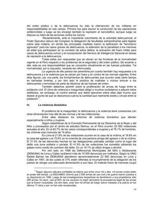 del orden público o de la delincuencia ha sido la intervención de los militares en 
responsabilidades en ese campo. Primero fue para asumir la conducción de las operaciones 
antiterroristas y luego se les encargó también la represión al narcotráfico, aunque luego se 
dispuso su retiro de las acciones contra los narcos. 
Recientemente, ante el importante crecimiento de la actividad delincuencial, el 
Poder Ejecutivo obtuvo del Congreso la delegación de facultades extraordinarias para legislar 
sobre esta materia, en donde las principales medidas fueron la tipificación de "terrorismo 
agravado" para los casos graves de delincuencia, la extensión de la penalidad a los menores 
de edad que participasen en la comisión de estos delitos, la activación del fuero militar para 
casos de delincuencia común y la incorporación del Servicio de Inteligencia Nacional en tareas 
de represión a la delincuencia. 
Todas éstas son respuestas que se ubican en las fronteras de la normatividad 
vigente en el Perú respecto a los problemas de la seguridad y del orden público. De acuerdo a 
ella, esta es una responsabilidad que se concentra virtualmente en las fuerzas policiales. Tal 
normatividad, por lo expuesto, necesita ser reformulada. 
La urgencia de ello parece ser perentoria por cuanto también hay respuestas a la 
delincuencia y a la violencia que se ubican por fuera y en contra de las normas vigentes. Entre 
ellas figuran, por una parte, los linchamientos de delincuentes que ocurren cada cierto tiempo 
en barriadas limeñas, y por otro lado la práctica de maltratar o incluso torturar a los 
delincuentes o terroristas de parte de efectivos de las fuerzas del orden. 
También debemos advertir sobre la proliferación de armas de fuego entre la 
población civil. El clima de violencia e inseguridad obligó a muchos ciudadanos a adquirir estos 
artefactos, sin embargo, el control estricto que debió ejercerse sobre ellas dejó mucho que 
desear al punto tal que se desconoce cuál es la cantidad que realmente existe y circula entre la 
población11. 
h) La violencia doméstica 
El problema de la inseguridad, la delincuencia y la violencia tiene conexiones con 
19 
otras dimensiones mas allá de las normas y de las instituciones. 
Entre ellas destacan los entornos de violencia doméstica que afectan 
especialmente a niños y mujeres. 
Según estadísticas de la Comisión Permanente de los Derechos de la Mujer y del 
Niño y procesados por el centro de estudios Demus, en el Perú ocurren 25 000 violaciones 
sexuales al año. En el 92.7% de los casos correspondientes a mujeres y el 76.1% de hombres, 
las víctimas eran menores de 14 años. 
En Lima el 21.9% de las violaciones ocurren en la casa de la víctima; el 18.8% en 
la casa del agresor y el 15.6% en la vivienda de una persona amiga del agresor o de la víctima. 
El 31.3% de las denuncias hechas en las delegaciones policiales señalan como el lugar del 
delito una zona solitaria o cerrada. El 41.9% de las violaciones fue cometido utilizando los 
golpes como medio de comisión del delito. En un 16.1% se utilizó drogas o alcohol. 
Por otro lado, en 1996 las Defensorías Municipales del Niño y Adolescente 
(DEMUNA) de Lima y Callao recibieron más de 10 500 denuncias por maltratos. Según la ONG 
Radda Barnen las DEMUNAS atendieron aproximadamente 22 000 denuncias en Lima y 
Callao en 1997, de las cuales el 37% están referidas al incumplimiento de la obligación de los 
padres de otorgar una adecuada alimentación a sus hijos. El maltrato físico de menores ocupó 
11Según algunos cálculos confiables se estima que entre cinco mil y diez mil armas cortas están 
en poder del hampa. La DISCAMEC informó que 2 650 armas de uso civil y de guerra fueron puestos a 
su disposición en 1996. Luego de las investigaciones respectivas se devolvieron a sus propietarios sólo 
280 armas. Es decir, casi el 90% de los usuarios no logró demostrar la procedencia legal de las armas 
que le fueron incautadas. De otro lado, unas dos mil armas de fuego fueron robadas a la policía en los 
últimos 17 años y aún no han sido recuperadas. 
 