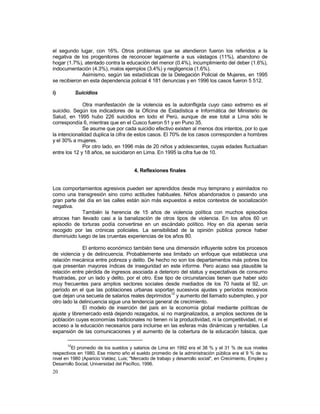 el segundo lugar, con 16%. Otros problemas que se atendieron fueron los referidos a la 
negativa de los progenitores de reconocer legalmente a sus vástagos (11%), abandono de 
hogar (1.7%), atentado contra la educación del menor (0.4%), incumplimiento del deber (1.6%), 
indocumentación (4.3%), malos ejemplos (3.4%) y negligencia (1.6%). 
20 
Asimismo, según las estadísticas de la Delegación Policial de Mujeres, en 1995 
se recibieron en esta dependencia policial 4 181 denuncias y en 1996 los casos fueron 5 512. 
i) Suicidios 
Otra manifestación de la violencia es la autoinfligida cuyo caso extremo es el 
suicidio. Según los indicadores de la Oficina de Estadística e Informática del Ministerio de 
Salud, en 1995 hubo 226 suicidios en todo el Perú, aunque de ese total a Lima sólo le 
correspondía 6, mientras que en el Cusco fueron 51 y en Puno 35. 
Se asume que por cada suicidio efectivo existen al menos dos intentos, por lo que 
la intencionalidad duplica la cifra de estos casos. El 70% de los casos corresponden a hombres 
y el 30% a mujeres. 
Por otro lado, en 1996 más de 20 niños y adolescentes, cuyas edades fluctuaban 
entre los 12 y 18 años, se suicidaron en Lima. En 1995 la cifra fue de 10. 
4. Reflexiones finales 
Los comportamientos agresivos pueden ser aprendidos desde muy temprano y asimilados no 
como una transgresión sino como actitudes habituales. Niños abandonados o pasando una 
gran parte del día en las calles están aún más expuestos a estos contextos de socialización 
negativa. 
También la herencia de 15 años de violencia política con muchos episodios 
atroces han llevado casi a la banalización de otros tipos de violencia. En los años 60 un 
episodio de torturas podía convertirse en un escándalo político. Hoy en día apenas sería 
recogido por las crónicas policiales. La sensibilidad de la opinión pública porece haber 
disminuido luego de las cruentas experiencias de los años 80. 
El entorno económico también tiene una dimensión influyente sobre los procesos 
de violencia y de delincuencia. Probablemente sea limitado un enfoque que establezca una 
relación mecánica entre pobreza y delito. De hecho no son los departamentos más pobres los 
que presentan mayores índices de inseguridad en este informe. Pero acaso sea plausible la 
relación entre pérdida de ingresos asociada a deterioro del status y expectativas de consumo 
frustradas, por un lado y delito, por el otro. Ese tipo de circunstancias tienen que haber sido 
muy frecuentes para amplios sectores sociales desde mediados de los 70 hasta el 92, un 
período en el que las poblaciones urbanas soportan sucesivos ajustes y períodos recesivos 
que dejan una secuela de salarios reales deprimidos12 y aumento del llamado subempleo, y por 
otro lado la delincuencia sigue una tendencia general de crecimiento. 
El modelo de inserción del país en la economía global mediante políticas de 
ajuste y libremercado está dejando rezagados, si no marginalizados, a amplios sectores de la 
población cuyas economías tradicionales no tienen ni la productividad, ni la competitividad, ni el 
acceso a la educación necesarios para incluirse en las esferas más dinámicas y rentables. La 
expansión de las comunicaciones y el aumento de la cobertura de la educación básica, que 
12El promedio de los sueldos y salarios de Lima en 1992 era el 38 % y el 31 % de sus niveles 
respectivos en 1980. Ese mismo año el sueldo promedio de la administración pública era el 9 % de su 
nivel en 1980 (Aparicio Valdez, Luis; "Mercado de trabajo y desarrollo social", en Crecimiento, Empleo y 
Desarrollo Social, Universidad del Pacífico, 1996. 
 
