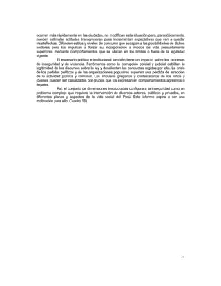 ocurren más rápidamente en las ciudades, no modifican esta situación pero, paradójicamente, 
pueden estimular actitudes transgresoras pues incrementan expectativas que van a quedar 
insatisfechas. Difunden estilos y niveles de consumo que escapan a las posibilidades de dichos 
sectores pero los impulsan a forzar su incorporación a modos de vida presuntamente 
superiores mediante comportamientos que se ubican en los límites o fuera de la legalidad 
vigente. 
El escenario político e institucional también tiene un impacto sobre los procesos 
de inseguridad y de violencia. Fenómenos como la corrupción policial y judicial debilitan la 
legitimidad de los discursos sobre la ley y desalientan las conductas regidas por ella. La crisis 
de los partidos políticos y de las organizaciones populares suponen una pérdida de atracción 
de la actividad política y comunal. Los impulsos gregarios y contestatarios de los niños y 
jóvenes pueden ser canalizados por grupos que los expresan en comportamientos agresivos o 
ilegales. 
Así, el conjunto de dimensiones involucradas configura a la inseguridad como un 
problema complejo que requiere la intervención de diversos actores, públicos y privados, en 
diferentes planos y aspectos de la vida social del Perú. Este informe aspira a ser una 
motivación para ello. Cuadro 16). 
21 
 