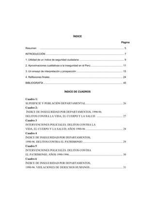ÍNDICE 
Página 
Resumen ........................................................................................................................ 5 
INTRODUCCIÓN ................................................................................................................ 7 
1. Utilidad de un índice de seguridad ciudadana ................................................................ 9 
2. Aproximaciones cuatitativas a la inseguridad en el Perú.............................................. 11 
3. Un ensayo de interpretación y prospección .................................................................. 15 
4. Reflexiones finales ........................................................................................................ 24 
BIBLIOGRAFÏA ................................................................................................................. 45 
ÍNDICE DE CUADROS 
Cuadro 1: 
SUPERFICIE Y POBLACIÓN DEPARTAMENTAL..................................................... 26 
Cuadro 2: 
ÍNDICE DE INSEGURIDAD POR DEPARTAMENTOS, 1990-96. 
DELITOS CONTRA LA VIDA, EL CUERPO Y LA SALUD. ..................................... 27 
Cuadro 3 
INTERVENCIONES POLICIALES. DELITOS CONTRA LA 
VIDA, EL CUERPO Y LA SALUD, AÑOS 1990-96 ..................................................... 28 
Cuadro 4 
ÍNDICE DE INSEGURIDAD POR DEPARTAMENTOS, 
1990-96. DELITOS CONTRA EL PATRIMONIO ......................................................... 29 
Cuadro 5 
INTERVENCIONES POLICIALES. DELITOS CONTRA 
EL PATRIMONIO, AÑOS 1990-1996............................................................................. 30 
Cuadro 6 
ÍNDICE DE INSEGURIDAD POR DEPARTAMENTOS, 
1990-96. VIOLACIONES DE DERECHOS HUMANOS............................................... 31 
 
