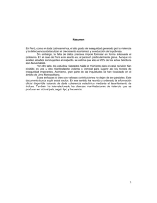5 
Resumen 
En Perú, como en toda Latinoamérica, el alto grado de inseguridad generado por la violencia 
y la delincuencia obstaculizan el crecimiento económico y la reducción de la pobreza. 
Sin embargo, la falta de datos precisos impide formular en forma adecuada el 
problema. En el caso de Perú este asunto es, al parecer, particularmente grave. Aunque no 
existen estudios concluyentes al respecto, se estima que sólo el 25% de los actos delictivos 
son denunciados. 
Por otro lado, los estudios realizados hasta el momento para el caso peruano han 
incidido en una u otra manifestación violenta o criminal para sugerir así los niveles de 
inseguridad imperantes. Asimismo, gran parte de las inquietudes se han focalizado en el 
ámbito de Lima Metropolitana. 
Estos enfoques si bien son valiosas contribuciones no dejan de ser parciales. Este 
documento busca suplir estos vacíos. En ese sentido ha reunido y ordenado la información 
oficial disponible tratando de darle coherencia estadística mediante el levantamiento de 
índices. También ha interrelacionado las diversas manifestaciones de violencia que se 
producen en todo el país, según tipo y frecuencia. 
 