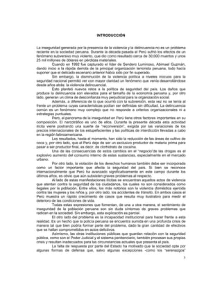 5 
INTRODUCCIÓN 
La inseguridad generada por la presencia de la violencia y la delincuencia no es un problema 
reciente en la sociedad peruana. Durante la década pasada el Perú sufrió los efectos de un 
fenómeno subversivo muy violento, que dio como resultado cerca de 30,000 muertos y unos 
25 mil millones de dólares en pérdidas materiales. 
Cuando en 1992 fue capturado el líder de Sendero Luminoso, Abimael Guzmán, 
dando inicio a la rápida derrota de la principal organización terrorista peruana, todo hacía 
suponer que el delicado escenario anterior había sido por fin superado. 
Sin embargo, la disminución de la violencia política a niveles inocuos para la 
seguridad nacional permitió ver con mayor claridad un fenómeno que venía desarrollándose 
desde años atrás: la violencia delincuencial. 
Esto planteó nuevos retos a la política de seguridad del país. Los daños que 
produce la delincuencia son elevados para el tamaño de la economía peruana y, por otro 
lado, generan un clima de desconfianza muy perjudicial para la organización social. 
Además, a diferencia de lo que ocurrió con la subversión, esta vez no se tenía al 
frente un problema cuyas características podían ser definidas sin dificultad. La delincuencia 
común es un fenómeno muy complejo que no responde a criterios organizacionales ni a 
estrategias puntuales. 
Pero, el panorama de la inseguridad en Perú tiene otros factores importantes en su 
composición. El narcotráfico es uno de ellos. Durante la presente década esta actividad 
ilícita viene postrando una suerte de “reconversión”, exigida por las variaciones de los 
precios internacionales de los estupefacientes y las políticas de interdicción llevadas a cabo 
en la región latinoamericana. 
Los resultados, hasta el momento, han sido la reducción de las áreas de cultivo de 
coca y, por otro lado, que el Perú deje de ser un exclusivo productor de materia prima para 
pasar a ser productor final, es decir, de clorhidrato de cocaína. 
Una de las consecuencias de estos cambios en el “negocio”de las drogas es el 
explosivo aumento del consumo interno de estas sustancias, especialmente en el mercado 
urbano. 
Por otro lado, la violación de los derechos humanos también debe ser incorporada 
como un factor importante que afecta la seguridad del país. Si bien se reconoce 
internacionalmente que Perú ha avanzado significativamente en este campo durante los 
últimos años, es obvio que aún subsisten graves problemas al respecto. 
Al lado de estas manifestaciones ilícitas se encuentran aquellos actos de violencia 
que atentan contra la seguridad de los ciudadanos, los cuales no son considerados como 
ilegales por la población. Entre ellos, los más notorios son la violencia doméstica ejercida 
contra las mujeres y los niños y, por otro lado, los accidentes de tránsito. En ambos casos el 
Perú muestra un rápido crecimiento de casos que resulta muy ilustrativo para medir el 
deterioro de las condiciones de vida. 
Todas estas expresiones que fomentan, de una u otra manera, el sentimiento de 
inseguridad de la población peruana son sin duda síntomas de graves problemas que 
radican en la sociedad. Sin embargo, esta explicación es parcial. 
El otro lado del problema es la incapacidad institucional para hacer frente a esta 
realidad. Es un hecho que la policía peruana se encuentra sumida en una profunda crisis de 
manera tal que bien podría formar parte del problema, dado la gran cantidad de efectivos 
que se hallan comprometidos en actos delictivos. 
Asimismo, las otras instituciones públicas que guardan relación con la seguridad 
pública, como son el Poder Judicial y el sistema penitenciario, también procesan sus propias 
crisis y resultan inadecuados para las circunstancias actuales que presenta el país. 
La falta de respuesta por parte del Estado ha motivado que la sociedad opte por 
algunas formas de defensa que, salvo algunas excepciones -como los “serenazgos” 
 