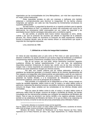 organizados por las municipalidades de Lima Metropolitana-, son más bien espontáneas y 
sin ningún control institucional. 
6 
Estas respuestas sociales no sólo son onerosas e ineficaces sino también 
peligrosas y contraproducentes para disminuir la inseguridad. En los barrios urbanos 
marginales, por ejemplo, son cada vez más frecuentes los linchamientos tumultuosos de 
supuestos delincuentes. 
De esta manera, la seguridad ha devenido en un aspecto prioritario para la agenda 
que debe desarrollarse en Perú. La población se siente más amenzada que nunca por la 
delincuencia, los empresarios están preocupados por sus costos de seguridad y las 
autoridades buscan diseñar estrategias adecuadas para un problema urgente. 
En ese sentido, el presente texto busca motivar respuestas al cómo, dónde, 
cuándo y por qué se producen las acciones que afectan la seguridad de la población 
peruana. Así, hemos tratado de reconstruir la evolución de estas expresiones violentas 
durante la presente década, para de esa manera ofrecer un acercamiento que ayude a 
responder las interrogantes expuestas. 
Lima, diciembre de 1998. 
1. Utilidad de un índice de inseguridad ciudadana 
Un índice de esta naturaleza para un país como el Perú tiene un valor aproximativo, no 
absoluto ni definitivo. Su aporte consiste en que ayuda a seguir las tendencias y a establecer 
comparaciones respecto a fenómenos complejos como la violencia y la delincuencia. 
Ello es así porque, por una parte, dichos fenómenos involucran aspectos 
cualitativos difíciles de rastrear estadísticamente. Y por otro lado, las estadísticas 
disponibles presentan limitaciones de diverso tipo, siendo una de las más corrientes el 
margen más o menos importante de subestimación de los eventos delictivos o hechos de 
violencia que esas estadísticas recogen por diversas razones. 
Por esto, aun cuando creemos que los índices elaborados contribuyen a 
establecer las tendencias generales y la situación relativa de los diversos departamentos del 
Perú respecto a la inseguridad, ellos todavía podrían ser potenciados a partir de una mejora en 
la calidad de las estadísticas disponibles, del acceso a datos más desagregados que los que 
presentan las fuentes oficiales, o a la incorporación de indicadores que recojan las 
dimensiones subjetivas, como ser la percepción de la población. 
Para proceder a la evaluación de la inseguridad en el Perú, hemos tomado en 
cuenta las variables siguientes: delitos contra la vida, el cuerpo y la salud; delitos contra el 
patrimonio; violaciones de derechos humanos; narcotráfico, terrorismo; accidentes de tránsito y 
consumo de drogas. Estas variables son las consideradas en los informes oficiales sobre 
criminalidad. 
Para los casos de delitos contra la vida, el cuerpo y la salud; delitos contra el 
patrimonio; tráfico ilícito de drogas; consumo de drogas y accidentes de tránsito, las fuentes 
consultadas son las intervenciones policiales que consignan las estadísticas del Ministerio del 
Interior. Para el caso de terrorismo nos hemos remitido a los registros policiales incluidos 
también en las estadísticas del Ministerio del Interior. En lo que se refiere a las violaciones de 
derechos humanos, la fuente ha sido las denuncias presentadas ante el Ministerio Público1. 
1 Las fuentes utilizadas en el presente ensayo son las siguientes: 
Para los delitos contra la vida el cuerpo y la salud, delitos contra el patrimonio, accidentes de tránsito, 
tráfico ilícito de drogas, consumo de drogas y acciones terroristas. 
Ministerio del Interior, Dirección de Planificación de la Policía Nacional del Perú: Delitos 
registrados por la Policía Nacional, por clase y tipo, según departamento. En: Instituto Nacional de 
 