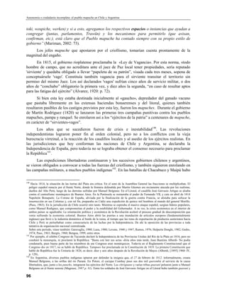 Autonomía o ciudadanía incompleta: el pueblo mapuche en Chile y Argentina


toki, weupiche, werken) y si a esto, agregamos los respectivos espacios o instancias que ayudan a
congregar (juntas, parlamentos, Trawün) y los mecanismos para permitirlo (que avisan,
confirman, etc.), está claro que el Pueblo mapuche ha contado siempre con su propio estilo de
gobierno” (Mariman, 2002: 73).
     Los jefes mapuche que apostaron por el criollismo, tomarían cuenta prontamente de la
magnitud del engaño.
       En 1815, el gobierno rioplatense proclamaba la «Ley de Vagancia». Por esta norma, «todo
hombre de campo, que no acreditara ante el juez de Paz local tener propiedades, sería reputado
'sirviente' y quedaba obligado a llevar “papeleta de su patrón”, visada cada tres meses, sopena de
conceptuársele 'vago'. Constituía también vagancia para el sirviente transitar el territorio sin
permiso del mismo Juez. Los así declarados 'vagos' sufrían cinco años de servicio militar, o dos
años de “conchabo” obligatorio la primera vez, y diez años la segunda, “en caso de resultar aptos
para las fatigas del ejército” (Álvarez, 1920: p. 72).
       Si bien esta ley estaba destinada inicialmente al «gaucho», depredador del ganado vacuno
que pastaba libremente en las extensas haciendas bonaerenses y del litoral, quienes también
resultaron pasibles de los castigos previstos por esta ley, fueron los mapuches. Durante el gobierno
de Martín Rodríguez (1820) se lanzaron las primeras tres campañas punitivas contra los pueblos
mapuches, pampa y ranquel. Se enrolaron así a los “ejércitos de la patria” a centenares de mapuche,
en carácter de “sirvientes-vagos”.
      Los años que se sucedieron fueron de crisis e inestabilidad140. Las revoluciones
independentistas lograron poner fin al orden colonial, pero no a los conflictos con la vieja
burocracia virreinal, a la reacción de los caudillos locales y al asedio de los ejércitos realistas. En
las jurisdicciones que hoy conforman las naciones de Chile y Argentina, se declaraba la
Independencia de España, pero todavía no se lograba obtener el consenso necesario para proclamar
la República141.
       Las expediciones libertadoras continuaron y los sucesivos gobiernos chilenos y argentinos,
se vieron obligados a convocar a todas las fuerzas del criollismo, y también siguieron enrolando en
las campañas militares, a muchos pueblos indígenas142. En las batallas de Chacabuco y Maipú hubo

140
     Hacia 1814, la situación de las tierras del Plata era crítica. En el seno de la Asamblea General las fracciones se multiplicaban. El
   peligro español renacía por el frente Norte, donde la frontera defendida por Martín Güemes era reciamente atacada por los realistas,
   dueños del Alto Perú, luego de las derrotas sufridas por Manuel Belgrano. En el Litoral, el caudillo José Gervasio Artigas se alzaba
   contra el centrafismo monárquico de Buenos Aires. En la Península se restauraba el poder de Fernando VII, y caía en abril de 1814
   Napoleón Bonaparte. La Corona de España, aliviada por la finalización de la guerra contra Francia, se alistaba para sofocar la
   insurrección en sus Colonias y, con tal fin, preparaba en Cádiz una expedición de quince mil hombres al mando del general Morillo.
   (Paso, 1963). En la jurisdicción de Chile ocurrió otro tanto. Mientras se esperaba el masivo ataque español, surgían líderes populares,
   como Manuel Rodíguez, que comprometían el poder y la estabilidad del Gobernador. A su vez, la crisis económica en el interior de
   ambos países se agudizaba: La orientación política y económica de la Revolución aceleró el proceso gradual de descomposición que
   venia sufriendo la economía colonial. Buenos Aires abrió las puertas a una inundación de artículos europeos (fundamentalmente
   ingleses) que llevó a la industria doméstica al borde de la ruina, al tiempo que las rutas de exportación de productos autóctonos hacia
   Chile y Perú se perturbaban como consecuencia de las luchas por la Independencia. De ahí la oposición de las provincias a toda
   tentativa de organización nacional centralizada.
   Sobre este período, véase también: Garavaglia, 1980; Luna, 1980; Levene, 1940 y 1947; Ramos, 1976; Halperín Donghi, 1982; Godio,
   1974; Paso, 1963; Burgín, 1960; Bengoa, 1999, entre otros.
141
     Por ejemplo, el célebre Congreso de Tucumán declaró la Independencia de las Provincias Unidas del Río de la Plata en 1816, pero no
   condenó la monarquía, ni proclamó la República. “Basta con leer sus actas -diría años más tarde, Juan Bautista Alberdi- No podía
   condenarla, pues buena parte de los miembros de ese Congreso eran monárquicos. Todavía en el Reglamento Constitucional que el
   Congreso dio en 1817, no se habló de República. Tampoco fue proclamada en la Constitución de 1819. La primera Constitución que
   habló de República fue la Unitaria de 1826, es decir, diez y seis años después de la Revolución de Mayo» (Alberdi, [1895] 1960: IV,
   p. 120)..
142
     En Argentina, diversos pueblos indígenas optaron por defender la insignia que, el 27 de febrero de 1812, informalmente, creara
   Manuel Belgrano, a las orillas del río Paraná. En Potosí, el cacique Cumbay puso sus dos mil querembá al servicio de la causa
   libertadora, que, junto a los puneño, integraron los ejércitos del Norte. Los chiriguano y varias tribus guaraní pelearon junto a Manuel
   Belgrano en el frente noreste (Magrassi, 1987:p. 81). Entre los soldados de José Gervasio Artigas en el Litoral hubo también guaraní y

96
 