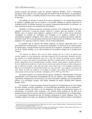 CEPAL - SERIE población y desarrollo                                                                                                N° 41


muchos mapuche que pelearon contra los ejércitos españoles (Walther, 1973) y Huentekura,
prestigioso lonko mapuche, fue el principal guía del General José de San Martín y sus granaderos,
por el Paso de Los Patos y Uspallata, durante el cruce de los Andes, en las campañas hacia Chile y
el Alto Perú.
       Sin embargo, no siempre la astucia de los nuevos legisladores y sus enardecidas proclamas
de libertad e igualdad, para con los mapuche y los pueblos indígenas en general, obtuvieron el
resultado previsto. En muchas ocasiones, los mapuche traicionaron abiertamente al criollismo y en
otras ofrecieron su apoyo a las conspiraciones pro hispanas.
       Apelando a la táctica de provocar reacciones contrarias en la retaguardia del enemigo, los
españoles convocaron a numerosos pampa, mapuche y ranquel, para que lucharan a su lado.
Muchas veces, el contacto entre mapuche y realistas se llevó a cabo a través de los misioneros
“encargados de sembrar las enseñanzas del Evangelio en el quehacer cotidiano de los
asentamientos indígenas” (Magrassi, 1987). Otras veces, fueron los propios prisioneros españoles,
internados desde 1811 en las principales fortificaciones fronterizas del sur de Buenos Aires, los que
instigaron a los mapuches contra los criollos, a fin de crearles dificultades.
       Es probable que la mayoría del Pueblo mapuche, no buscara aprovechar para sí las
transformaciones revolucionarias, o se mantuviera expectantes. El testimonio de un viajero europeo
de aquella época, consigue ilustrar el tipo de inserción de los mapuche, asentados en su territorio al
sur de las Salinas Grandes, en la vida económica de los primeros tiempos de la sociedad post-
colonial:
       ”El comercio de Buenos Aires con los indios salvajes del sur se hace de manera muy
extraña, aunque no es tan importante como para ocuparme de él en particular. Bastaría con decir
que mandan a la ciudad anualmente unas seis o siete mil cabezas de ganado vacuno, caballos
chúcaros, y cueros cuyo número no podría fijar. Reciben en cambio tabaco, yerba mate, riendas de
montar, aguardiente, hierro manufacturado, cuchillos, espejos, cintas negras y espuelas de hierro.
Si en el cambio de mercaderías, el valor de los artículos que tienen ellos para vender sobrepasa el
que les imponen en pago, y que ellos necesitan, nunca exigen que se les satisfaga la diferencia.
Muy rara vez pretenden la reciprocidad cuando sus ventas exceden a sus compras. La buena fe de
estos indios en todos sus negocios es tan digna de modelo como difícil de encontrar entre los
comerciantes de las naciones civilizadas” (Grasmer, [1817] 1949: pp. 102-103).
       En muchos aspectos, los cuarenta años de guerras, dictaduras y enfrentamientos civiles que
sobrevinieron a las revoluciones emancipadoras del Sur de América, sólo introdujeron cambios
superficiales. Desaparecieron la burocracia y las clases mercantiles españolas, pero el centralismos
político y los privilegios sociales, sólo habían cambiado de dueños (Webster,1944; Halperín
Donghi, 1982).
      En Argentina, y luego de menguar durante las guerras de la Independencia, el viejo sistema
de castas resurgió, en forma veladamente. La esclavitud había disminuido, pero no desapareció143.
Las inmensas regiones del Chaco y de las patagónicas del lejano sur permanecían ajenas a la
colonización. La acuciante crisis económica y las estériles luchas políticas de los años de la
anarquía hicieron que los sucesivos gobiernos, ocupados en el mantenimiento de su efímero poder,
no se preocupasen demasiado por que las fronteras continuaran en manos indígenas. Pese a las
campañas militares de la línea sur, dirigidas por Martín Rodríguez, Federico Rauch y Juan Manuel



   numerosos charrúa. En las actuales provincias de Saltay Jujuy, los kolla se unieron a Martín Güemes, el «aristocrático jefe de la plebe
   rural», al decir de Tubo Halperín Donghi (1975: p. 93).
143
    En tiempos de Juan Manuel de Rosas, y hasta que el caudillo fuera disuadido por los británicos, hubo tolerancia oficial frente a la
   reaparición del comercio de esclavos. (Rock, 1989: p. 160; Rodríguez Molas,1968).

                                                                                                                                      97
 