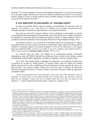 Autonomía o ciudadanía incompleta: el pueblo mapuche en Chile y Argentina


de Rosas144, las tierras mapuche no fueron sustancialmente disminuidas. Los más diversos sectores
de la sociedad, urgidos asimismo por resolver los febriles problemas que hacían a la convivencia
política, tampoco volvían su mirada codiciosa hacia el hábitat indígena, al menos no en la forma
con que lo harían décadas más tarde145.

        2. Los mapuches: un solo pueblo, un “enemigo común”
       Es decir, por aquellos difíciles años de anarquía e incertidumbre, las relaciones entre los
mapuche y los criollos, a uno y otro lado de la cordillera de Los Andes, transcurrieron entre
alternados períodos de armonía, de enfrentamientos o de mutuas deslealtades.
      Fue recién en el año 1832, mientras en Buenos Aires los federales se encaramaban en el poder
y Juan Manuel de Rosas terminaba su primer período como titular del Ejecutivo, cuando se presentó a
la Legislatura un minucioso plan de campaña que prometía someter al «indio indómito» del sur y
extender los dominios rioplatenses hasta las propias riberas del río Negro (Halperín Donghi, 1963).
       Juan Manuel de Rosas, en su carácter de Comandante General de la Expedición146, dispuso
una amplia ofensiva a llevar a cabo en un frente de cuatrocientas leguas, desde la cordillera hasta el
Atlántico. El principal objetivo era alcanzar Neuquén, «el País de las Manzanas», y allí esperar
hasta que el ejército chileno «arrojase a los indios al este de la cordillera, para entonces batirlos y
librar a ambos países del enemigo común» (Walther, 1973: p. 191).
       Los mapuche eran, por primer vez, después de la emancipación colonial, visualizados
expresamente, como un PUEBLO, más allá de su residencia al este o al oeste de las montanas, porque
era definido por ambos Estados republicanos, el chileno y el argentino, como un “enemigo común”.
      Ya en 1821, Rosas había ideado la estrategia de cooperación con el gobierno de Chile, para
la gestación de un plan de “batida general”. El ejército chileno, bajo las órdenes del General
Bulnes, operaría por los valles cordilleranos de los ríos Neuquén y Llaima, atacando de oeste a este
para acorralar a los mapuche alzados. Recién doce años más tarde, el Ministro de Relaciones
Exteriores del gobierno de Rosas, Vicente D. Maza, en una nota al ministro chileno de igual rama,
concretaba el plan:
      “Sería convenientísimo para el más favorable y breve éxito, que Chile anticipara al mes de
diciembre su cooperación. Lo más rápido posible que el tiempo diese, que internase su fuerza
hasta los ríos Neuquén y Negro, pues por ese tiempo deben obrar por ellos, las tropas de esta
República” - Archivo General de la Nación, Sala 5- Cuerpo 26, Anaquel 5, No 4.




144
     De los acontecimientos de las campañas de Rosas nos ocuparemos más adelante. Con respecto a las tres expediciones de Martín
   Rodríguez, llevadas a cabo en contravención del Tratado de Paz del 7 de marzo de 1820 (hábilmente logrado gracias a la intervención
   del hacendado Francisco Ramos Mejía) diremos que la primera «fue un fracaso, no alcanzándose a cumplir con ninguno de los planes
   previstos... Sólo se escarmentó a algunas tribus aisladas, y se originó un ambiente de enemistad entre Rodríguez y Rosas, dado que
   este último se opuso a la ejecución de la expedición, alegando que al atacar a los pampa-mapuche se crearía una enemistad con ellos,
   poco conveniente para la tranquilidad de la campaña y la seguridad de la frontera» (Walther, 1973: p. 156). Las otras dos fracasaron
   igualmente por falta de organización, movilidad y estudio previo del terreno. Si bien durante el período de gobierno de Martín
   Rodríguez se adelantó el extremo sur de la frontera hasta Tandil, ganándose aparentemente mas dudosas 4.000 leguas de terreno de
   anterior dominio indígena, el 9 de mayo de 1824 Rodríguez dejó la Gobernación, sin lograr sus aspiraciones de extender la frontera al
   río Colorado y luego al Negro.
   En cuanto a las dos breves camparias del coronel Federico Rauch, llevadas a cabo durante el gobierno de Bernardino Rivadavia,
   permitieron fundamentalmente recuperar hacienda, rescatar cautivos y concertar otro período de paz con los pampa.
145
    Véase al respecto: Halperín Donghi, 1963; Rosa, 1968; Lynch, 1981; Saraví, 1976; Douville, 1984; Busaniche, 1971; Perrer, 1963;
   Godio, 1974; Luna, 1966; Romero, 1976, entre otros.
146
     El comandante en jefe de la operación o «Director de la Guerra» fue, en verdad, el brigadier general Juan Facundo Quiroga
   (reconocido caudillo, protector del gauchaje), que en reiteradas oportunidades renunció a ese cargo, alegando «que no conocía esta
   clase de guerra», pero, a instancias de Rosas, se logró que no insistiese más en sus renuncias (Walther, 1973: p. 192; Cárcamo, 1960).

98
 