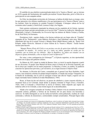 CEPAL - SERIE población y desarrollo                                                                                            N° 41


       El estallido de una rebelión (contextualizada dentro de la ‘Guerra a Muerte’, que se iniciara
en 1819) seguida del fusilamiento del caudillo pro-realista Vicente Benavides, privó a Chile de su
participación en esta campaña militar.
      En Chile, las identidades territoriales de Gulumapu se habían dividido hacía ya tiempo, entre
los que apoyaron a los chilenos republicanos y los que participaron en la ‘Guerra a Muerte’ junto a
los realistas. Entre los primeros se contaba Venancio Coihuepán –Coñoepan- cabeza de los lof
existentes entre Lumako y Choll-Choll, Lorenzo Colipí y los Nagche .
       Entre quienes continuaron respetando las alianzas con los españoles de la Colonia (quienes
siguieron por largos período atrincherados en el sur de Chile147) fueron los Lafkenche, liderados por
Huenchukir, Lincopi y Cheukemilla; los Pewenche bajo las órdenes de Martín Toriano y Chuika;
los de Xruf-Xruf y los boroanos.
      Prestigiosos lonko seguían aliados a las fuerzas realistas por sus largos años de ‘Tratados’
emanados de los ‘Parlamentos’, como Makewa, Kalvukeo y Juan Nekulman, entre otros. Mariwán
(Marihuán) del área de la actual Victoria y Mangin Weno (Mañil Bueno), padre de Ñgidol Toki
Kilapán, ambos Wenteche, lideraron el sector realista de la ‘Guerra a Muerte’. Tenían buenas
razones para hacerlo:
      “Mangin Wueno (Pasto del Cielo) es un anciano con aire de quien tiene inflexible voluntad
y costumbre de mandar... Es curioso que él y todos sus indios, guarden un cariño por los
españoles, que no tienen por los chilenos... Bajo la República, los indios son tratados con un
desprecio apenas disimulado y ellos no dejan de sentir la diferencia”148
      Por estas y otras contingencias de Gulumapu149, el Ejército argentino, en ésta oportunidad,
no contó con el apoyo del gobierno chileno.
       En febrero de 1833, desde la ciudad de Buenos Aires, se inició la marcha dispuesta a partir
de tres divisiones. El propio Juan Manuel de Rosas estuvo al frente de la División Izquierda, que
fue la única que cumplió con las metas propuestas. La Derecha y Centro, en cambio, no pudieron
concretar las operaciones previstas y, por tal motivo, no se logró alcanzar el objetivo final.
       No obstante, la División del Centro, comandada por el general José Ruiz Huidobro, logró
vencer a una numerosa columna de pampa-ranquel-mapuche, al mando del cacique Yanquetruz, en
la batalla de Acollaradas, tras lo cual no consiguió avanzar más allá de Trapal y regresó con sus
tropas mermadas hasta Córdoba (Corvalán Mendílaharzu, 1945).
       Rosas, al frente de dos mil efectivos, un grueso de caballería y ciento cuarenta oficiales, se
encaminó hacia el río Colorado, desde donde se propuso remontar el Negro (Vera y González,
1926). Entre el Colorado y Choel-Choel se movía el Chokorí, lonko mapuche que erguía sus
tolderías sobre el río Colorado, a unas treinta leguas de su desembocadura.
      Aliado a los vorogano (oriundos de Vorohué, Chile), Chokorí vivía en constante movimiento
«atacando colonos, poblados y fortines de las fronteras del sur para alzarse con haciendas y
cautivos». Se había distinguido ya «en las luchas de huiliche contra pehuenche, resabios de viejas
contiendas y rebrotes de disensiones y animosidades siempre actualizadas». Principal figura india

147
    Las acciones formales de la Guerra de la Independencia Republicana, contra los ejércitos de España, había terminado hacía tiempo,
   sin embargo, una enconada resistencia al gobierno republicano, hizo que se continuaran defendiendo los derechos del Rey. Antonio,
   Santos, Pablo y José Antonio Pincheira, entre 1823 y 1832, lideraron la llamada "Guerra a Muerte". En 1824, apoyados por pewenche
   y puelche, asaltaron Neuquén.
148
    Relato de Smith (viajero nortamericano del Siglo XIX) rescatado por Ricado Laltcham (1915) y reproducido poer Feliu-Cruz (1972).
149
    El fusilamiento de Vicente Benavides se dio como colofón de una serie de conatos políticos muy diversos, que comenzaro con los
   rebelión de los Pikunche, liderados por los hermanos Pincheira (1823) y terminaron con la derrota del regionalista José María de la
   Cruz (Concepción, 1851-1859). El Ñgidol Toki Mangin acompañó al General Cruz en este levantamiento contra el Presidente Montt.
   Para Mangin, el Gobierno Central de Santiago era, decididamente, su enemigo y el enemigo de su pueblo.

                                                                                                                                  99
 