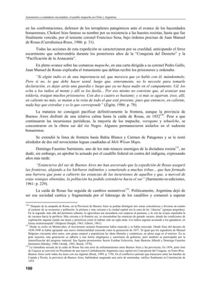 Autonomía o ciudadanía incompleta: el pueblo mapuche en Chile y Argentina


en las confrontaciones, defensor de los terraplenes patagónicos ante el avance de los hacendados
bonaerenses, Chokorí hizo famoso su nombre por su resistencia a las huestes rosistas, hasta que fue
finalmente vencido, por el teniente coronel Francisco Sosa, bajo órdenes precisas de Juan Manuel
de Rosas (Curruhuinca-Roux, 1986: p. 31).
      Todas las acciones de esta expedición se caracterizaron por su crueldad, anticipando el feroz
escarmiento que sobrevendría durante los posteriores años de la “Conquista del Desierto” y la
“Pacificación de la Araucanía”.
      En pleno avance sobre las comarcas mapuche, en una carta dirigida a su coronel Pedro Gallo,
Juan Manuel de Rosas explicaba el tratamiento que debían recibir los prisioneros y ordenaba:
       “Si algún indio es de una importancia tal, que merezca que yo hable con él, mándenmelo.
Pero si no, lo que debe hacer usted, luego que, enteramente, no lo necesite para tomarle
declaración, es dejar atrás una guardia y luego que ya no haya nadie en el campamento, Ud. los
echa a los indios al monte y allí se los fusila... Por eso mismo no conviene que, al avanzar una
toldería, traigan muchos prisioneros. Con dos o cuatro es bastante; y si más se agarran, ésos, allí,
en caliente no más, se matan a la vista de todo el que esté presente, pues que entonces, en caliente,
nada hay que extrañar y es lo que corresponde” (Zigón, 1986: p. 78).
      La matanza no consiguió pacificar definitivamente la frontera, aunque la provincia de
Buenos Aires disfrutó de una relativa calma hasta la caída de Rosas, en 1852150. Pese a que
continuaron las incursiones periódicas, la mayoría de los mapuche, vorogano y tehuelche, se
concentraron en la ribera sur del río Negro. Algunos permanecieron aislarlos en el sudoeste
bonaerense.
      Se extendió la línea de frontera hasta Bahía Blanca y Carmen de Patagones y se le restó
alrededor de dos mil novecientas leguas cuadradas al Meli Wixan Mapu.
      Domingo Faustino Sarmiento, uno de los más tenaces enemigos de la dictadura rosista151, no
dudó, sin embargo, en aprobar lo actuado por el caudillo federal en contra del indígena, expresando
años más tarde:
       “Estancieros del sur de Buenos Aires me han aseverado que la expedición de Rosas aseguró
las fronteras, alejando a los bárbaros indómitos y sometiendo a muchas tribus... que han formado
una barrera que pone a cubierto las estancias de las incursiones de aquellos y que, a merced de
estas ventajas obtenidas, la población ha podido extenderse hacia el sur” (Sarmiento-re-ediciones,
1961: p. 229).
      La caída de Rosas fue seguida de cambios sustantivos152. Políticamente, Argentina dejó de
ser esa sociedad caótica y fragmentada por el liderazgo de los caudillos y comenzó a superar

150
    “Después de la campaña de Rosas, en la Provincia de Buenos Aires se podían distinguir tres zonas concéntricas y diversas en cuanto
   al carácter de su economía y población: la primera y más cercana a la ciudad capital era la zona de las “chacras” (granjas pequeñas).
   En la segunda, más allá del perímetro urbanto, la agricultura era secundaria con respecto al pastoreo, y la cría de ovejas expulsaba la
   de vacunos hacia la periferia, Más cercana a la frontera sur, se encontraban las estancias de ganado vacuno, donde las condiciones de
   explotación seguían siendo tan duras y primitivas como lo habían sido un siglo atrás. Los indios seguían acosando a los ganaderos, en
   forma ininterrumpida” (Halperín Donghi, 1963; Giberti, 1961).
151
    Desde su exilio en Montevideo, el movimiento unitario bonaerense había renacido y se había renovado. Desde fines del decenio de
   1830-1840 se había agrupado una nueva intelectualidad conocida como la generación de 1837. Al igual que los seguidores de Manuel
   Belgrano cincuenta años antes, este grupo empezó a popularizar las ideas liberales y románticas, en pleno auge en el exterior. En su
   gran mayoría, esta generación se adhería a una forma oligárquica y autoritaria de gobierno, pero también se preocupaba por la
   intensificación del progreso material. Sus figuras prominentes fueron Esteban Echevería, Juan Bautista Alberdi y Domingo Faustino
   Sarmiento (Hardoy, 1980; Oszlak, 1982; Bosch, 1970).
152
    La inmediata secuela de la caída de Rosas fue una serie de enfrentamientos entre Buenos Aires y las provincias, En 1854, justo José
   de Urquiza se convirtió en Presidente de una nueva Confederación Argentina cuya capital era Concepción del Uruguay, en Entre Ríos.
   Buenos Aires cortó todos los lazos con ese régimen (Rock, 1989: p. 170). En el conflictivo período que transcurre entre las batallas de
   Cepeda y Pavón, la provincia de Buenos Aires, habiéndose asegurado una serie de enmiendas, ratifico finalmente la Constitución de
   1853.

100
 