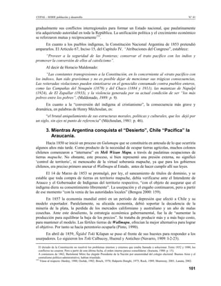 CEPAL - SERIE población y desarrollo                                                                                            N° 41


gradualmente sus conflictos interregionales para formar un Estado nacional, que paulatinamente
iría adquiriendo autoridad en toda la República. La unificación política y el crecimiento económico
se reforzaron mutua y recíprocamente153.
     En cuanto a los pueblos indígenas, la Constitución Nacional Argentina de 1853 pretendió
ampararlos. El Artículo 67, Inciso 15, del Capítulo IV, “Atribuciones del Congreso”, establece:
     “Proveer a la seguridad de las fronteras; conservar el trato pacífico con los indios y
promover la conversión de ellos al catolicismo”.
        Al decir de Horacio Maldonado:
       “Las constantes transgresiones a la Constitución, en lo concerniente al «trato pacífico con
los indios», han sido gravísimas y no es posible dejar de mencionar sus trágicas consecuencias,
Las reiteradas violaciones pueden sintetizarse en el genocidio consumado contra pueblos enteros,
como las Campañas del Neuquén (1879) y del Chaco (1884 y 1911), las matanzas de Napalpí
(1924), de El Zapallar (1933), y la violencia generada por su actual condición de ser “los más
pobres entre los pobres”, (Maldonado, 1989: p. 9).
     En cuanto a la “conversión del indígena al cristianismo”, la consecuencia más grave y
dramática, en palabras de Henry Méchoulan, es:
       “el brutal aniquilamiento de sus estructuras morales, políticas y culturales, que los dejó por
un siglo, sin ejes ni punto de referencia” (Méchoulan, 1981: p. 46).

        3. Mientras Argentina conquista el “Desierto”, Chile “Pacifíca” la
           Araucanía.
       Hacia 1850 se inició un proceso en Gulumapu que se constituiría en antesala de lo que ocurriría
algunos años más tarde. Como producto de la necesidad de ocupar tierras agrícolas, muchos colonos
chilenos comenzaron a “internarse” en Meli Wixan Mapu, a través de paulatinas ocupaciones de
tierras mapuche. No obstante, este proceso, si bien representó una presión externa, no significó
‘control de territorio’, ni menoscabo de la virtual soberanía mapuche, ya que para los gobiernos
chilenos, era preciso primero anexar el Wallmapu al Estado, antes de hacer cumplir allí sus leyes.
      El 14 de Marzo de 1853 se promulgó, por ley, el saneamiento de títulos de dominio, y se
estable que toda compra de tierras en territorio mapuche, debía verificarse ante el Intendente de
Arauco y el Gobernador de Indígenas del territorio respectivo, “con el objeto de asegurar que el
indígena diera su consentimiento libremente”. La usurpación y el engaño continuaron, pero a partir
de ese momento “con la venia de las autoridades locales” (Bengoa 2000: 159).
       En 1857 la economía mundial entró en un período de depresión que afectó a Chile y su
modelo exportador. Paralelamente, su alicaída economía, debió soportar la decadencia de la
minería de la plata, la perdida de los mercados californiano y australiano y un año de malas
cosechas. Ante este desaliento, la estrategia económica gubernamental, fue la de “aumentar la
producción para equilibrar la baja de los precios”. Se trataba de producir más y a más bajo costo,
para mantener el modelo. Las fértiles tierras de Wallmapu, ofrecían la mejor alternativa para lograr
el objetivo. Por tanto se hacía perentorio ocuparla (Pinto, 1990).
      En abril de 1859, Ñgidol Toki Kilapan se puso al frente de sus huestes para responder a los
usurpadores. Lo siguieron los Toki Calbucoy, Huenul y Anticheo (Navarro, 1909: I-2-23).

   El dictado de la Constitución no resolvió los problemas internos y externos que estaba llamada a solucionar. Entre 1852 y 1880, los
   conflictos no cesaron. Pero a partir de esta última fecha, el orden interno parece consolídarse. (Irazusta, 1980: p. 15).
   A comienzos de 1862, Bartolomé Mitre fue elegido Presidente de la Nación por unanimidad del colegio electoral: Buenos Aires y el
   centralismo político-administrativo, habían triunfado.
153
    Véase al respecto: Hardoy, 1980; Oszlak, 1982; Bosch, 1970; Halperín Donghi, 1975; Rock, 1989; Shumway, 2001; Lanata, 2002.

                                                                                                                                101
 