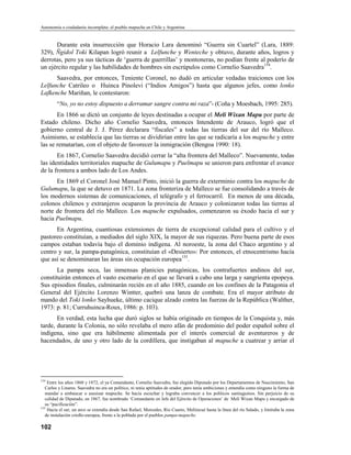 Autonomía o ciudadanía incompleta: el pueblo mapuche en Chile y Argentina


      Durante esta insurrección que Horacio Lara denominó “Guerra sin Cuartel” (Lara, 1889:
329), Ñgidol Toki Kilapan logró reunir a Lelfunche y Wenteche y obtuvo, durante años, logros y
derrotas, pero ya sus tácticas de ‘guerra de guerrillas’ y montoneras, no podían frente al poderío de
un ejército regular y las habilidades de hombres sin escrúpulos como Cornelio Saavedra154.
      Saavedra, por entonces, Teniente Coronel, no dudó en articular vedadas traiciones con los
Lelfunche Catrileo o Huinca Pinolevi (“Indios Amigos”) hasta que algunos jefes, como lonko
Lafkenche Mariñan, le contestaron:
        “No, yo no estoy dispuesto a derramar sangre contra mi raza”- (Coña y Moesbach, 1995: 285).
       En 1866 se dictó un conjunto de leyes destinadas a ocupar el Meli Wixan Mapu por parte de
Estado chileno. Dicho año Cornelio Saavedra, entonces Intendente de Arauco, logró que el
gobierno central de J. J. Pérez declarara “fiscales” a todas las tierras del sur del río Malleco.
Asimismo, se establecía que las tierras se dividirían entre las que se radicaría a los mapuche y entre
las se rematarían, con el objeto de favorecer la inmigración (Bengoa 1990: 18).
       En 1867, Cornelio Saavedra decidió cerrar la “alta frontera del Malleco”. Nuevamente, todas
las identidades territoriales mapuche de Gulumapu y Puelmapu se unieron para enfrentar el avance
de la frontera a ambos lado de Los Andes.
      En 1869 el Coronel José Manuel Pinto, inició la guerra de exterminio contra los mapuche de
Gulumapu, la que se detuvo en 1871. La zona fronteriza de Malleco se fue consolidando a través de
los modernos sistemas de comunicaciones, el telégrafo y el ferrocarril. En menos de una década,
colonos chilenos y extranjeros ocuparon la provincia de Arauco y colonizaron todas las tierras al
norte de frontera del río Malleco. Los mapuche expulsados, comenzaron su éxodo hacia el sur y
hacia Puelmapu.
      En Argentina, cuantiosas extensiones de tierra de excepcional calidad para el cultivo y el
pastoreo constituían, a mediados del siglo XIX, la mayor de sus riquezas. Pero buena parte de esos
campos estaban todavía bajo el dominio indígena. Al noroeste, la zona del Chaco argentino y al
centro y sur, la pampa-patagónica, constituían el «Desierto»: Por entonces, el etnocentrismo hacía
que así se denominaran las áreas sin ocupación europea155.
       La pampa seca, las inmensas planicies patagónicas, los contrafuertes andinos del sur,
constituirán entonces el vasto escenario en el que se llevará a cabo una larga y sangrienta epopeya.
Sus episodios finales, culminarán recién en el año 1885, cuando en los confines de la Patagonia el
General del Ejército Lorenzo Wintter, quebró una lanza de combate. Era el mayor atributo de
mando del Toki lonko Sayhueke, último cacique alzado contra las fuerzas de la República (Walther,
1973: p. 81; Curruhuinca-Roux, 1986: p. 103).
       En verdad, esta lucha que duró siglos se había originado en tiempos de la Conquista y, más
tarde, durante la Colonia, no sólo revelaba el mero afán de predominio del poder español sobre el
indígena, sino que era hábilmente alimentada por el interés comercial de aventureros y de
hacendados, de uno y otro lado de la cordillera, que instigaban al mapuche a cuatrear y arriar el




154
    Entre los años 1860 y 1872, el ya Comandante, Cornelio Saavedra, fue elegido Diputado por los Departamentos de Nascimiento, San
   Carlos y Linares. Saavedra no era un político, ni tenía aptitudes de orador, pero tenía ambiciones y entendía como ninguno la forma de
   mandar a embaucar o asesinar mapuche. Se hacía escuchar y lograba convencer a los políticos santiaguinos. Sin perjuicio de su
   calidad de Diputado, en 1867, fue nombrado ‘Comandante en Jefe del Ejército de Operaciones’ de Meli Wixan Mapu y encargado de
   su “pacificación”.
155
    Hacia el sur, un arco se extendía desde San Rafael, Mercedes, Río Cuarto, Meliincué hasta la línea del río Salado, y limitaba la zona
   de instalación criollo-europea, frente a la poblada por el pueblos pampa-mapuche.

102
 