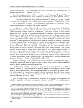 Autonomía o ciudadanía incompleta: el pueblo mapuche en Chile y Argentina


dijeron nuestros padres y nos recomendaron que nunca olvidáramos que los ladrones son los
cristianos, y no sus hijos...” (Moreno, 1936: p. 13).
      Las mismas argumentaciones volvían a escucharse en la “tribu amiga” de Ignacio Coliqueo,
en Los Toldos, Provincia de Buenos Aires, mucho más avanzado el siglo. En el año 1876, cuando:
      “... Don Justo Coliqueo (hijo mayor del gran lonko Ignacio) se puso loco de atar. Principió
a alborotar a la tribu, quería irse tierra adentro a pelear a los malones...” (Urquizo, 1983: p. 112).
      En su «parlamento»161 dirigido a su hermano Simón, representante del verticalismo paterno,
durante una tregua entre los combates, don Justo le expresaba:
       “... Hermano y lonko Simón, hijo de cuna ilustre, noble descendiente de Calfulikan
(Caupolicán) y de sus sucesores, valientes defensores de nuestras libertades: En tus venas corre la
sangre de Lefraru (Lautaro), de Payne, de Yanketruz y otros tantos valientes caciques que han
defendido la tierra. Los ríos, los bosques y los montes de la Araucanía y de nuestra rica y amada
Pampa, que está cubierta de cadáveres de nuestros hermanos que prefirieron sucumbir como
leones en defensa del suelo patrio, antes de inclinar la frente y sufrir el yugo del bárbaro cristiano
que va despojándonos de los campos que nuestro Dios nos ha legado. Nosotros nunca hemos
atravesado los mares para invadir las tierras de los padres de estos perros cristianos. Nosotros no
los hemos mandado llamar, ni deseamos sus costumbres corrompidas, sus deslealtades. Ellos
nunca cumplen con lo que prometen. Siempre faltan a la verdad. Si nosotros somos borrachos,
ellos nos enseñaron a beber vino y grapa y a ser jugadores. De ellos hemos aprendido a robar
mujeres ajenas, a cautivar criaturas, a incendiar poblaciones, pueblos enteros. Ellos nos han
enseñado a arrear vacas y yeguas ajenas. Todos nuestros vicios los aprendimos de ellos. Si
matamos a los que cautivamos, es porque ellos nos dieron ese ejemplo, y hasta hoy son ellos los
más crueles y bárbaros. Cuando asaltan una toldería de indios, no respetan ni a los niños
inocentes. Ellos dicen que los invadimos, pero es al contrario, son ellos los que nos han quitado
los únicos campos buenos que nos quedaban. Nunca guardan fidelidad en sus tratos, esos ladrones
de campos, de mujeres y de hijos... (Urquizo, 1983: pp. 218-219).
      Desde fines del siglo XVIII, las autoridades coloniales intentaron estipular tratados de paz y
congraciarse con los principales caciques. Una táctica similar, como ya hemos descrito, había sido
puesta en práctica por los primeros gobiernos criollos.
      También se les permitió a los mapuche que poblaban las zonas próximas a las Salinas
Grandes, vender a los colonos españoles el producto extraído de esos salitrales, cuando el alto
precio de la sal importada desde Cádiz recomendaba buscarla en la Provincia de Buenos Aires162.
Este hecho originó un comercio que adquirió relativa importancia, dados los altos insumos
necesarios para los saladeros del campo y la gran cantidad de sal que por entonces consumía la
población (Montoya, 1971; Rock, 1989).
      Pero al mismo tiempo y, aunque parezca paradójico, se proyectaban nuevas medidas para
                                                                   163
defender y ensanchar la frontera: se reclutaban milicianos a sueldo , se levantaban nuevos

161
    La palabra “Parlamento”, como instancia de negociación, posteriormente se llevó (en la práctica del lenguaje cotidiano) a aplicarse al
   ‘discurso o comunicación oral’ esgrimido en esas circunstancias; siemrpe ‘a la usanza mapuche’ (Hernández I, 1993).
162
     La importancia de estos salitrales se evidencia en el carácter de las expediciones organizadas por las autoridades de la Colonia en
   1716 y 1778, y más tarde por los primeros gobiernos criollos, en 1810 y 1816, cuyos ilustrativos testimonios podemos encontrar en los
   relatos de Pablo Zizur y Pedro García (De Angelis, 1910: HI, pp. 197 y ss; V, pp. 237 y ss), Dichas expediciones seguían las
   «rastrilladas», único camino seguro en las vastas extensiones de la pampa (Carrera, 1968: p. 9). También para los indígenas del sur, el
   negocio resultaba de capital importancia, y lo siguió siendo hasta los tiempos de la Confederación de Kalfukura. En una carta dirigida
   a Juan José de Urquiza, en 1858, el Ñgidol Toki Kalfukura, le expresaba:
   «Yo deseo hacer la paz con el gobierno de Buenos Aires, porque toda mi gente se está aburriendo por no tener cómo hacer negocio con
   la sal y los cueros» (Arcbivo del General Mitre, T. XVII, pp. 123).
163
    El 8 de febrero de 1751, por orden del gobernador Andonaegui, se creó el «Cuerpo de Blandengues» con el único objeto de «combatir
   al indio en la frontera».

104
 