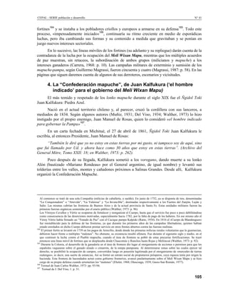 CEPAL - SERIE población y desarrollo                                                                                                 N° 41


          164                                                                                                           165
fortines y se instaba a los pobladores criollos y europeos a armarse en su defensa . Todo este
                                    166
proceso, «impensadamente iniciado» , continuaría su ritmo creciente en medio de esporádicas
luchas, pero iba cambiando sus formas y su contenido a medida que gravitaban y se ponían en
juego nuevos intereses sectoriales.
       En lo sucesivo, las líneas móviles de los fortines (su adelanto y su repliegue) darán cuenta de la
contradanza de la lucha por la ocupación del Meli Wixan Mapu, mientras que los múltiples acuerdos
de paz muestran, sin retaceos, la subordinación de ambos grupos (milicianos y mapuche) a los
intereses ganaderos (Carrera, 1968: p. 10). Las campañas militares de exterminio y sumisión de los
mapuche-pampa, según Guillermo Magrassi, fueron cincuenta y cuatro (Magrassi, 1987: p. 58). En las
páginas que siguen daremos cuenta de algunos de sus derroteros, escenarios y vicisitudes.

        4. La “Confederación mapuche”, de Juan Kalfukura (‘el hombre
           indicado’ para el gobierno del Meli Wixan Mapu)
      El más temido y respetado de los lonko mapuche durante el siglo XIX fue el Ñgidol Toki
Juan Kalfukura: Piedra Azul.
       Nació en el actual territorio chileno y, al parecer, cruzó la cordillera con sus lanceros, a
mediados de 1834. Según algunos autores (Muñiz, 1931; Del Viso, 1934; Walther, 1973) lo hizo
instigado por el propio enemigo, Juan Manuel de Rosas, quien lo consideró «el hombre indicado
para gobernar la Pampa»167.
       En un carta fechada en Michitué, el 27 de abril de 1861, Ñgidol Toki Juan Kalfukura le
escribía, al entonces Presidente, Juan Manuel de Rosas:
      “También le diré que yo no estoy en estas tierras por mi gusto, ni tampoco soy de aquí, sino
que fui llamado por Ud. y ahora hace como 30 años que estoy en estas tierras”. (Archivo del
General Mitre, Tomo XXII: 18; en Walther, 1973: p. 262).
       Poco después de su llegada, Kalfukura sometió a los vorogano, dando muerte a su lonko
Alón (bautizado «Mariano Rondeau» por el General argentino, de igual nombre) y levantó sus
tolderías entre los valles, montes y cañadones próximos a Salinas Grandes. Desde allí, Kalfukura
organizó la Confederación Mapuche.




   Al comienzo se trató de una sola Compañía (milicias de caballería, a sueldo). En junio de 1752, ya se disponía de tres, denominadas
   “La Conquistadora” o “Atrevida”, “La Valerosa” y “La Invencible”, destinadas respectivamente a los Fuertes del Zanjón, Luján y
   Salto. Las mismas cubrían las fronteras de Buenos Aires y de la actual provincia de Santa Fe. Estas unidades militares fueron las
   primeras fuerzas orgánicas sostenidas por el erario público (Walther, 1973: p. 96).
   Los Virreyes Cevallos y Vértiz se ocuparon de fortalecer y reorganizar el Cuerpo, hasta que el servicio fue poco a poco debilitándose
   como consecuencia de las deserciones motivadas, especialmente hacia 1782, por la falta de pago de los haberes. En ese mismo año el
   Virrey Vértiz había firmado un “Tratado de Paz” con el Cacique pampa Kalpiski (Ratto, 1934). En 1816 el «Cuerpo de Blandengues»
   fue reestablecido para la defensa de las fronteras, ya que durante los primeros años de las campañas libertadoras, quienes habían
   estado enrolados en dicho Cuerpo debieron prestar servicio en otros frentes abiertos contra las fuerzas realistas.
164
    El primer fortín se levantó en 1739 en los pagos de Arrecifes, desde donde los primeras milicias rurales voluntarias que lo guarnecían,
   debieron hacer frente a múltiples “malones”. No obstante, su existencia resultó efímera. Fue durante el siguiente siglo y medio, en el
   que continuó la lucha contra el Pueblo mapuche, cuando el área de frontera se pobló de estas precarias fortificaciones. Se trazó
   entonces una línea móvil de fortines que se desplazaba desde Chascomús y Ranchos hasta Rojas y Meliincué (Walther, 1973: p. 92).
165
    Durante la Colonia, el desarrollo de la ganadería en el área de frontera dio lugar al otorgamiento de acciones o permisos para que los
   españoles vaquearan sobre el ganado alzado o cimarrón, de la estepa pampeana. Al determinarse zonas sobre las cuales ejercer tal
   derecho, se posibilitó la ocupación de campos, convertidos luego en posesión legitimada por el otorgamiento de «mercedes de tierras
   realengas», es decir, una suerte de estancias, Así se formó un estrato social de propietarios prósperos, cuya riqueza tenía por origen la
   hacienda. Esta frontera de hacendados actuó como gobierno fronterizo, avanzó paulatinamente sobre el Meli Wixan Mapu y se hizo
   cargo de su propia defensa cuando arremetían los “malones” (Ebelot, 1968; Olascoaga, 1939; Gasio-San Román, 1977).
166
    Textual de Juan Carlos Walther, 1973: pp. 93-94.
167
     Textual de J. Del Viso, 1: p. 31.

                                                                                                                                      105
 