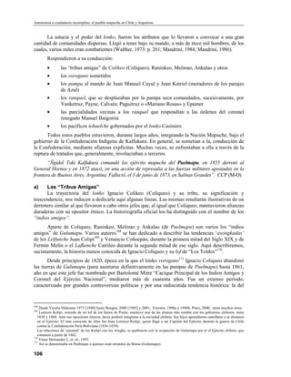 Autonomía o ciudadanía incompleta: el pueblo mapuche en Chile y Argentina


      La astucia y el poder del lonko, fueron los atributos que lo llevaron a convocar a una gran
cantidad de comunidades dispersas. Llegó a tener bajo su mando, a más de trece mil hombres, de los
cuales, varios miles eran combatientes (Walther, 1973: p. 261; Mandrini, 1984; Mandriní, 1986).
         Respondieron a su conducción:
         •        las “tribus amigas” de Colikeo (Coliqueo), Raninkeo, Melinao, Ankalao y otros
         •        los vorogano sometidos
         •        los pampa al mando de Juan Manuel Cayul y Juan Katriel (moradores de los parajes
                  de Azul)
         •        los ranquel, que se desplazaban por la pampa seca comandados, sucesivamente, por
                  Yanketruz, Payne, Calvaín, Paguitruz o «Mariano Rosas» y Epumer
         •        las parcialidades vecinas a los ranquel que respondían a las órdenes del coronel
                  renegado Manuel Baigorria
         •        los pacíficos tehuelche gobernados por el lonko Casimiro.
      Todos estos pueblos estuvieron, durante largos años, integrando la Nación Mapuche, bajo el
gobierno de la Confederación Indígena de Kalfukura. En general, se sometían a la, conducción de
la Confederación, mediante afianzas explícitas. Muchas veces, se enfrentaban a ella a través de la
ruptura de tratados que, generalmente, involucraban a terceros.
       “Ñgidol Toki Kalfukura comandó los ejército mapuche del Puelmapu, en 1855 derrotó al
General Hornos y en 1872 atacó, en una acción de represalia a las fuerzas militares apostadas en la
frontera de Buenos Aires, Argentina. Falleció, el 3 de junio de 1873, en Salinas Grandes”. CCP (M-O)

a)    Las “Tribus Amigas”
      La trayectoria del lonko Ignacio Colikeo (Coliqueo) y su tribu, su significación y
trascendencia, nos inducen a dedicarle aquí algunas líneas. Las mismas resultarán ilustrativas de un
derrotero similar al que llevaron a cabo otros jefes que, al igual que Coliqueo, mantuvieron alianzas
duraderas con su opositor étnico. La historiografía oficial los ha distinguido con el nombre de los
“indios amigos”.
       Aparte de Coliqueo, Raninkeo, Melinao y Ankalao (de Puelmapu) son varios los “indios
amigos” de Gulumapu. Varios autores168 se han dedicado a describir las tendencias ‘awingkadas’
de los Lelfunche Juan Colipí169 y Venancio Coñoepán, durante la primera mitad del Siglo XIX y de
Fermín Melín o el Lafkenche Catrileo durante la segunda mitad de ese siglo. Aquí describiremos,
sucintamente, la historia menos conocida de Ignacio Coliqueo y su lof de “Los Toldos”170.
       Desde principios de 1820, época en la que el lonko vorogano171 Ignacio Coliqueo abandonó
las tierras de Gulumapu (para asentarse definitivamente en las pampas de Puelmapu) hasta 1861,
año en que este jefe fue nombrado por Bartolomé Mitre “Cacique Principal de los Indios Amigos y
Coronel del Ejército Nacional”, mediaron más de cuarenta años. Fue un extenso período,
caracterizado por grandes controversias políticas y por una indiscutida tendencia histórica: la del


168
    Desde Vicuña Makenna 1975 [1880] hasta Bengoa, 2000 [1985] y 2001; Foerster, 1996a y 1996b, Pinto, 2000, entre muchos otros.
169
    Lorenzo Kolipi, oriundo de un lof de los llanos de Purén, mantuvo una de las alianza más estable con los gobiernos chilenos, entre
   1830 y 1860. Ante sus opositores étnicos, decía preferir integrarse a la sociedad chilena. Sus hijos aprendieron castellano y se alistaron
   en el Ejército. El más conocido de ellos fue Juan Lorenzo Kolipi, quien llegó a ser Capitán del Ejército durante la guerra de Chile
   contra la Confederación Perú-Boliviana (1836-1839).
   Las relaciones de ‘amistad’ de los Kolipi con los wingka, se quebraron con la ocupación de Gulumapu por el el Ejército chileno, que
   comenzó a partir de 1862.
170
    Véase Hernandez I., et. al., 1993.
171
    Así se denominaba en Puelmapu a quienes eran oriundos de Boroa (Gulumapu).

106
 